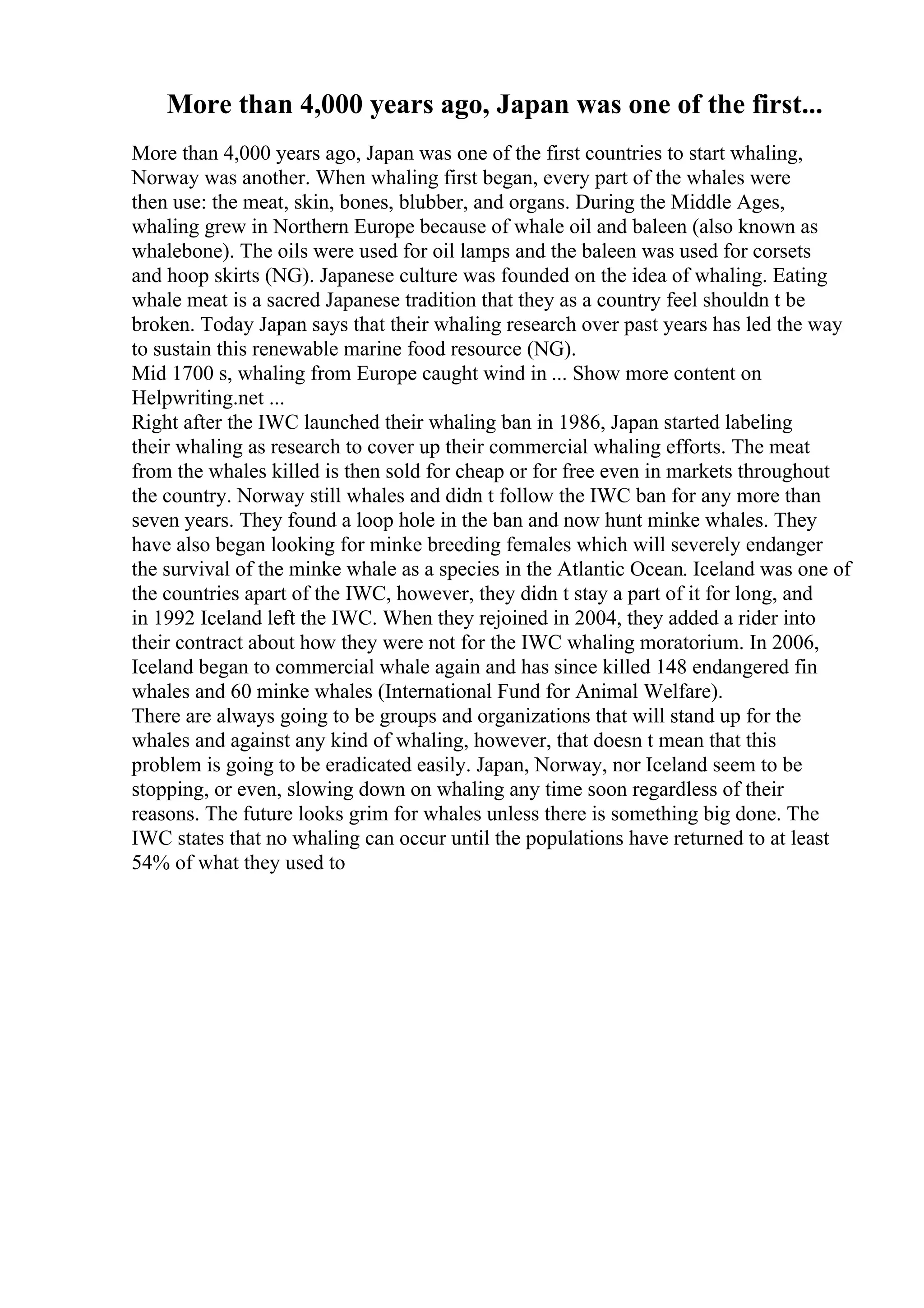 More than 4,000 years ago, Japan was one of the first...
More than 4,000 years ago, Japan was one of the first countries to start whaling,
Norway was another. When whaling first began, every part of the whales were
then use: the meat, skin, bones, blubber, and organs. During the Middle Ages,
whaling grew in Northern Europe because of whale oil and baleen (also known as
whalebone). The oils were used for oil lamps and the baleen was used for corsets
and hoop skirts (NG). Japanese culture was founded on the idea of whaling. Eating
whale meat is a sacred Japanese tradition that they as a country feel shouldn t be
broken. Today Japan says that their whaling research over past years has led the way
to sustain this renewable marine food resource (NG).
Mid 1700 s, whaling from Europe caught wind in ... Show more content on
Helpwriting.net ...
Right after the IWC launched their whaling ban in 1986, Japan started labeling
their whaling as research to cover up their commercial whaling efforts. The meat
from the whales killed is then sold for cheap or for free even in markets throughout
the country. Norway still whales and didn t follow the IWC ban for any more than
seven years. They found a loop hole in the ban and now hunt minke whales. They
have also began looking for minke breeding females which will severely endanger
the survival of the minke whale as a species in the Atlantic Ocean. Iceland was one of
the countries apart of the IWC, however, they didn t stay a part of it for long, and
in 1992 Iceland left the IWC. When they rejoined in 2004, they added a rider into
their contract about how they were not for the IWC whaling moratorium. In 2006,
Iceland began to commercial whale again and has since killed 148 endangered fin
whales and 60 minke whales (International Fund for Animal Welfare).
There are always going to be groups and organizations that will stand up for the
whales and against any kind of whaling, however, that doesn t mean that this
problem is going to be eradicated easily. Japan, Norway, nor Iceland seem to be
stopping, or even, slowing down on whaling any time soon regardless of their
reasons. The future looks grim for whales unless there is something big done. The
IWC states that no whaling can occur until the populations have returned to at least
54% of what they used to
 