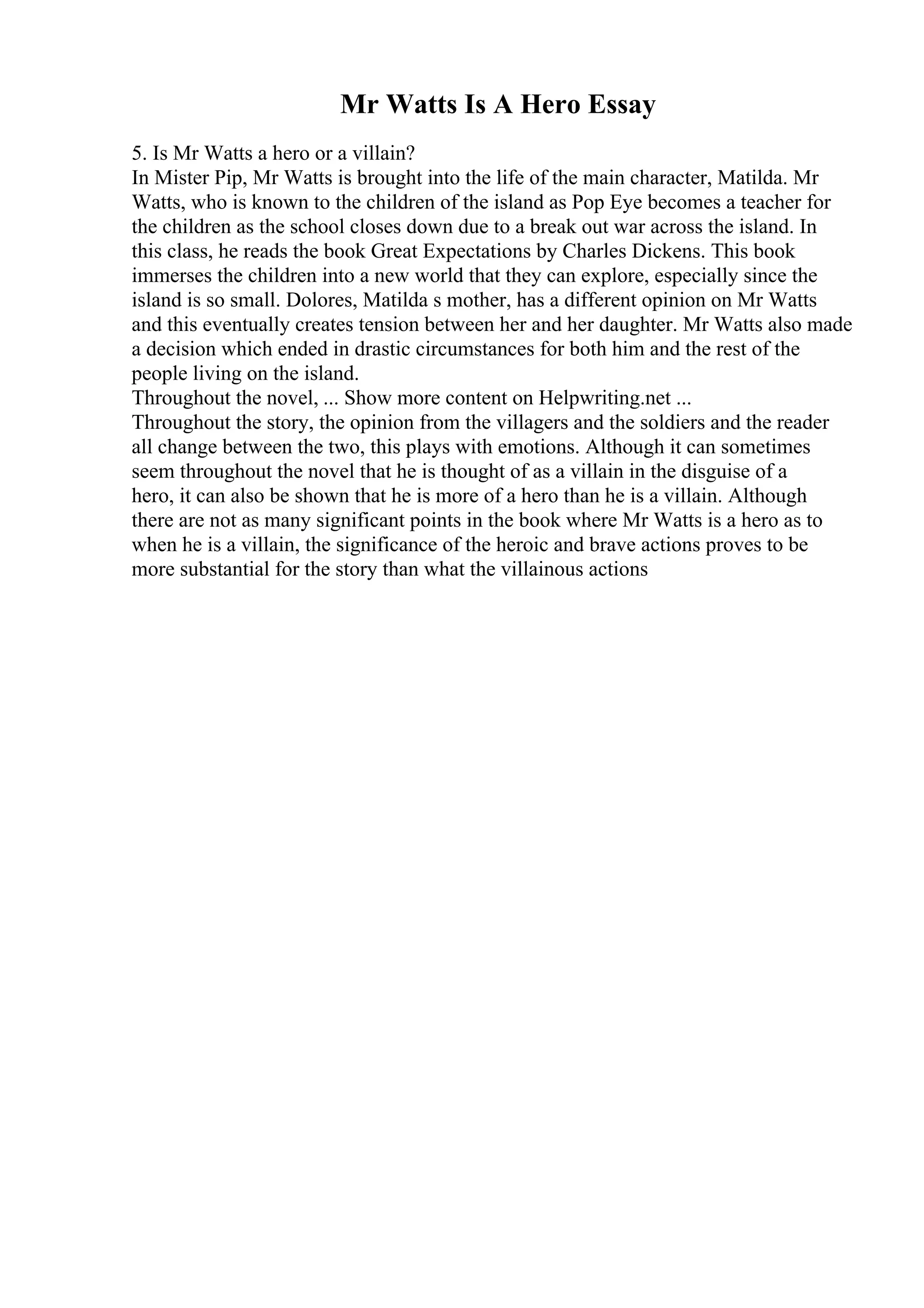Mr Watts Is A Hero Essay
5. Is Mr Watts a hero or a villain?
In Mister Pip, Mr Watts is brought into the life of the main character, Matilda. Mr
Watts, who is known to the children of the island as Pop Eye becomes a teacher for
the children as the school closes down due to a break out war across the island. In
this class, he reads the book Great Expectations by Charles Dickens. This book
immerses the children into a new world that they can explore, especially since the
island is so small. Dolores, Matilda s mother, has a different opinion on Mr Watts
and this eventually creates tension between her and her daughter. Mr Watts also made
a decision which ended in drastic circumstances for both him and the rest of the
people living on the island.
Throughout the novel, ... Show more content on Helpwriting.net ...
Throughout the story, the opinion from the villagers and the soldiers and the reader
all change between the two, this plays with emotions. Although it can sometimes
seem throughout the novel that he is thought of as a villain in the disguise of a
hero, it can also be shown that he is more of a hero than he is a villain. Although
there are not as many significant points in the book where Mr Watts is a hero as to
when he is a villain, the significance of the heroic and brave actions proves to be
more substantial for the story than what the villainous actions
 
