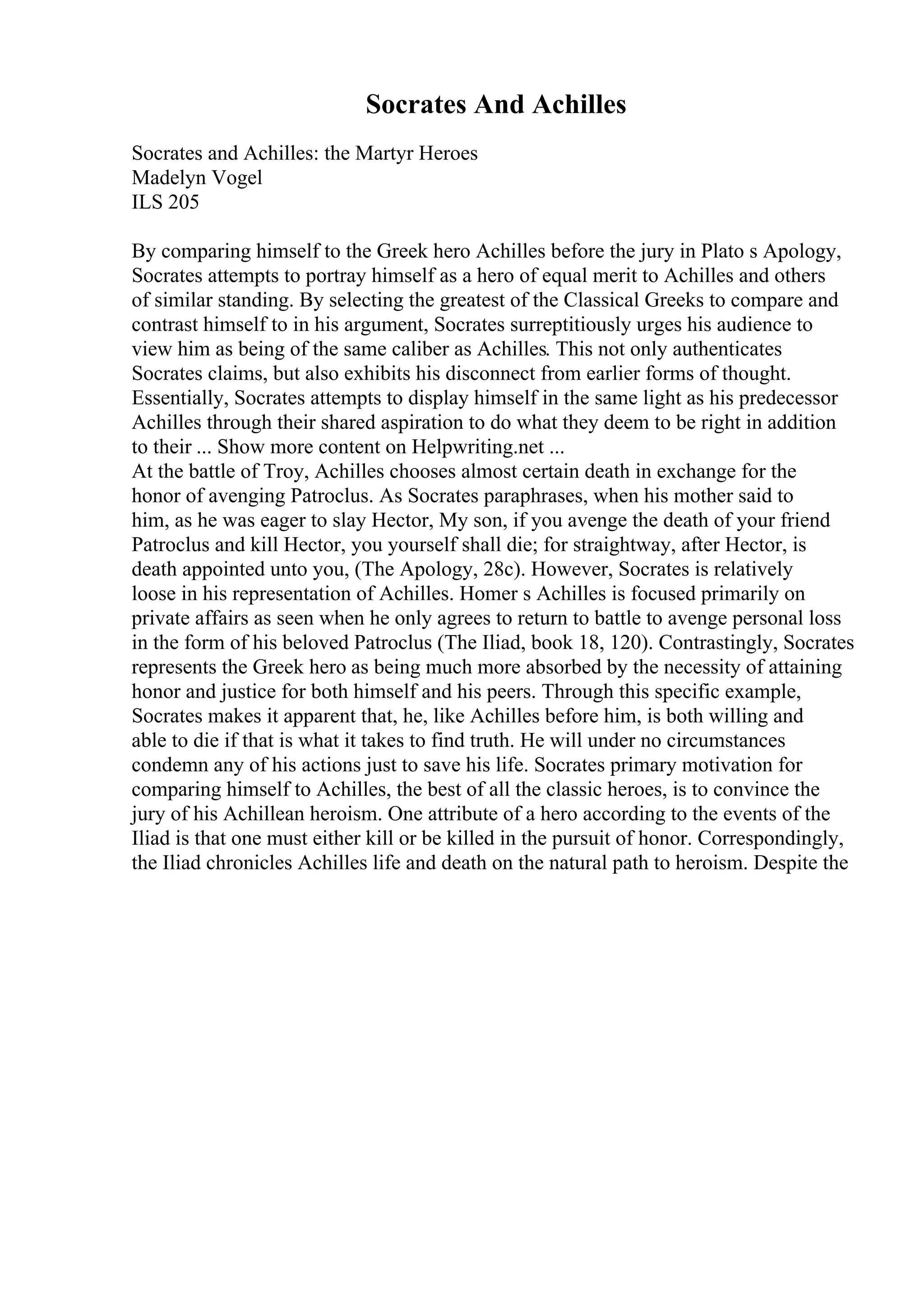 Socrates And Achilles
Socrates and Achilles: the Martyr Heroes
Madelyn Vogel
ILS 205
By comparing himself to the Greek hero Achilles before the jury in Plato s Apology,
Socrates attempts to portray himself as a hero of equal merit to Achilles and others
of similar standing. By selecting the greatest of the Classical Greeks to compare and
contrast himself to in his argument, Socrates surreptitiously urges his audience to
view him as being of the same caliber as Achilles. This not only authenticates
Socrates claims, but also exhibits his disconnect from earlier forms of thought.
Essentially, Socrates attempts to display himself in the same light as his predecessor
Achilles through their shared aspiration to do what they deem to be right in addition
to their ... Show more content on Helpwriting.net ...
At the battle of Troy, Achilles chooses almost certain death in exchange for the
honor of avenging Patroclus. As Socrates paraphrases, when his mother said to
him, as he was eager to slay Hector, My son, if you avenge the death of your friend
Patroclus and kill Hector, you yourself shall die; for straightway, after Hector, is
death appointed unto you, (The Apology, 28c). However, Socrates is relatively
loose in his representation of Achilles. Homer s Achilles is focused primarily on
private affairs as seen when he only agrees to return to battle to avenge personal loss
in the form of his beloved Patroclus (The Iliad, book 18, 120). Contrastingly, Socrates
represents the Greek hero as being much more absorbed by the necessity of attaining
honor and justice for both himself and his peers. Through this specific example,
Socrates makes it apparent that, he, like Achilles before him, is both willing and
able to die if that is what it takes to find truth. He will under no circumstances
condemn any of his actions just to save his life. Socrates primary motivation for
comparing himself to Achilles, the best of all the classic heroes, is to convince the
jury of his Achillean heroism. One attribute of a hero according to the events of the
Iliad is that one must either kill or be killed in the pursuit of honor. Correspondingly,
the Iliad chronicles Achilles life and death on the natural path to heroism. Despite the
 