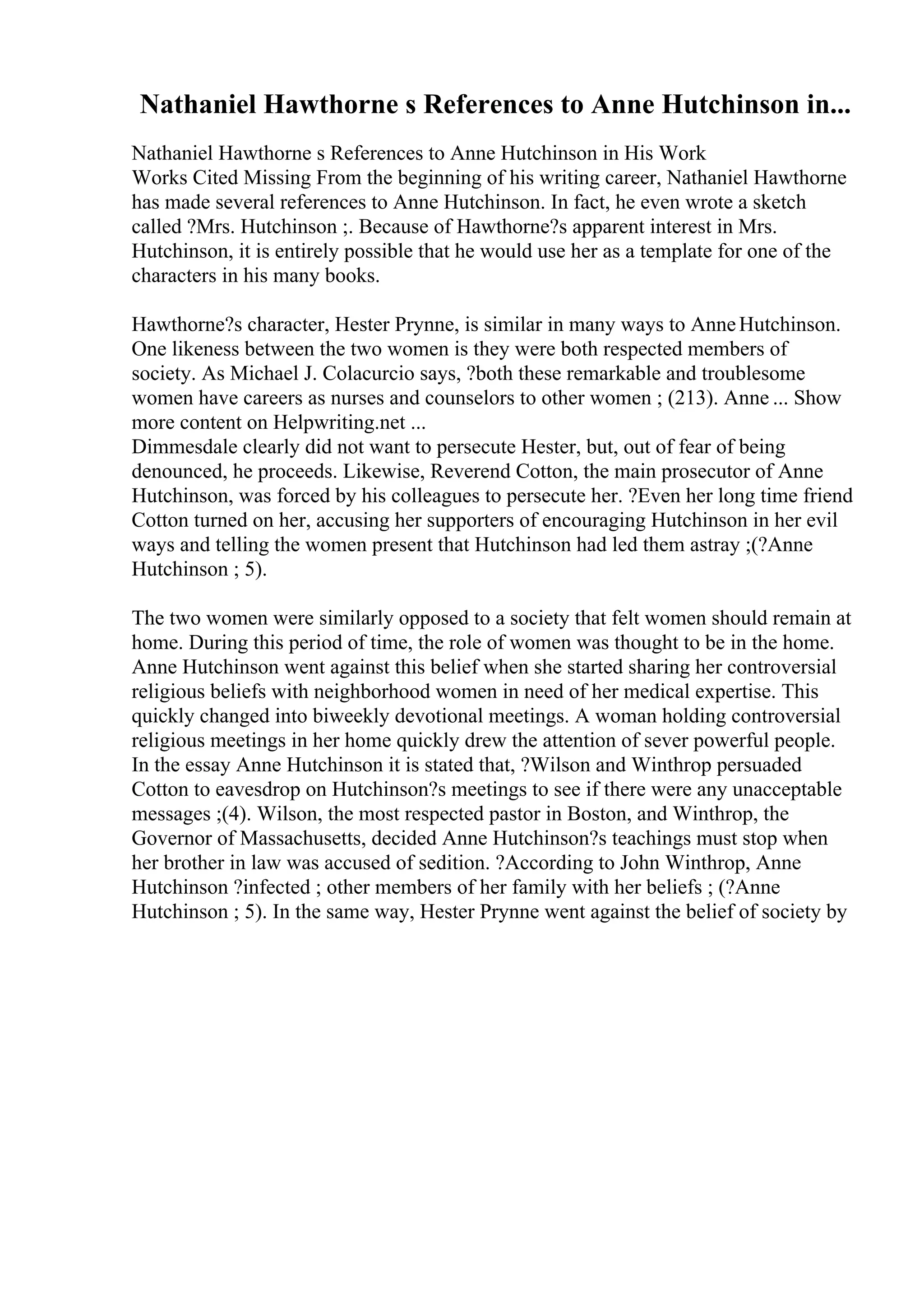 Nathaniel Hawthorne s References to Anne Hutchinson in...
Nathaniel Hawthorne s References to Anne Hutchinson in His Work
Works Cited Missing From the beginning of his writing career, Nathaniel Hawthorne
has made several references to Anne Hutchinson. In fact, he even wrote a sketch
called ?Mrs. Hutchinson ;. Because of Hawthorne?s apparent interest in Mrs.
Hutchinson, it is entirely possible that he would use her as a template for one of the
characters in his many books.
Hawthorne?s character, Hester Prynne, is similar in many ways to AnneHutchinson.
One likeness between the two women is they were both respected members of
society. As Michael J. Colacurcio says, ?both these remarkable and troublesome
women have careers as nurses and counselors to other women ; (213). Anne ... Show
more content on Helpwriting.net ...
Dimmesdale clearly did not want to persecute Hester, but, out of fear of being
denounced, he proceeds. Likewise, Reverend Cotton, the main prosecutor of Anne
Hutchinson, was forced by his colleagues to persecute her. ?Even her long time friend
Cotton turned on her, accusing her supporters of encouraging Hutchinson in her evil
ways and telling the women present that Hutchinson had led them astray ;(?Anne
Hutchinson ; 5).
The two women were similarly opposed to a society that felt women should remain at
home. During this period of time, the role of women was thought to be in the home.
Anne Hutchinson went against this belief when she started sharing her controversial
religious beliefs with neighborhood women in need of her medical expertise. This
quickly changed into biweekly devotional meetings. A woman holding controversial
religious meetings in her home quickly drew the attention of sever powerful people.
In the essay Anne Hutchinson it is stated that, ?Wilson and Winthrop persuaded
Cotton to eavesdrop on Hutchinson?s meetings to see if there were any unacceptable
messages ;(4). Wilson, the most respected pastor in Boston, and Winthrop, the
Governor of Massachusetts, decided Anne Hutchinson?s teachings must stop when
her brother in law was accused of sedition. ?According to John Winthrop, Anne
Hutchinson ?infected ; other members of her family with her beliefs ; (?Anne
Hutchinson ; 5). In the same way, Hester Prynne went against the belief of society by
 
