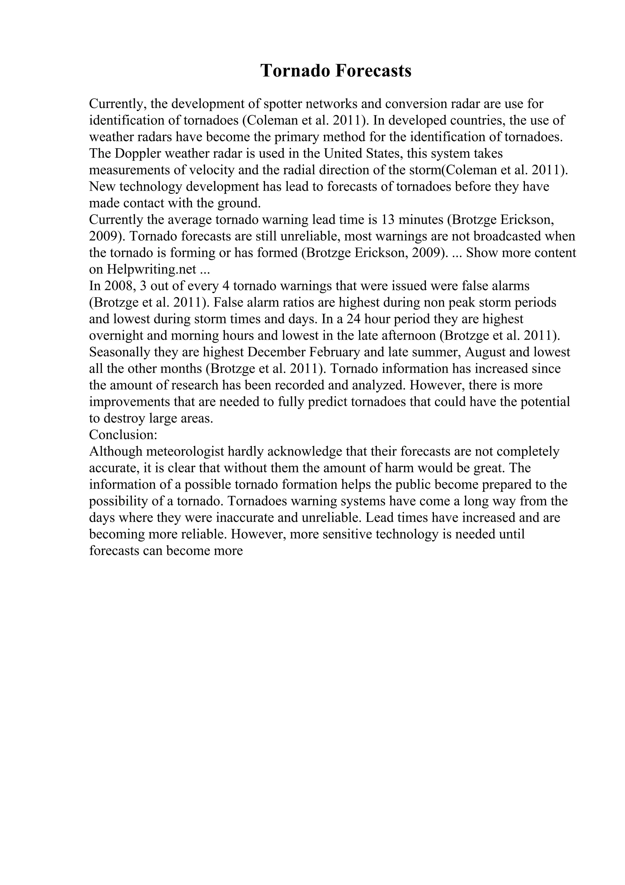 Tornado Forecasts
Currently, the development of spotter networks and conversion radar are use for
identification of tornadoes (Coleman et al. 2011). In developed countries, the use of
weather radars have become the primary method for the identification of tornadoes.
The Doppler weather radar is used in the United States, this system takes
measurements of velocity and the radial direction of the storm(Coleman et al. 2011).
New technology development has lead to forecasts of tornadoes before they have
made contact with the ground.
Currently the average tornado warning lead time is 13 minutes (Brotzge Erickson,
2009). Tornado forecasts are still unreliable, most warnings are not broadcasted when
the tornado is forming or has formed (Brotzge Erickson, 2009). ... Show more content
on Helpwriting.net ...
In 2008, 3 out of every 4 tornado warnings that were issued were false alarms
(Brotzge et al. 2011). False alarm ratios are highest during non peak storm periods
and lowest during storm times and days. In a 24 hour period they are highest
overnight and morning hours and lowest in the late afternoon (Brotzge et al. 2011).
Seasonally they are highest December February and late summer, August and lowest
all the other months (Brotzge et al. 2011). Tornado information has increased since
the amount of research has been recorded and analyzed. However, there is more
improvements that are needed to fully predict tornadoes that could have the potential
to destroy large areas.
Conclusion:
Although meteorologist hardly acknowledge that their forecasts are not completely
accurate, it is clear that without them the amount of harm would be great. The
information of a possible tornado formation helps the public become prepared to the
possibility of a tornado. Tornadoes warning systems have come a long way from the
days where they were inaccurate and unreliable. Lead times have increased and are
becoming more reliable. However, more sensitive technology is needed until
forecasts can become more
 