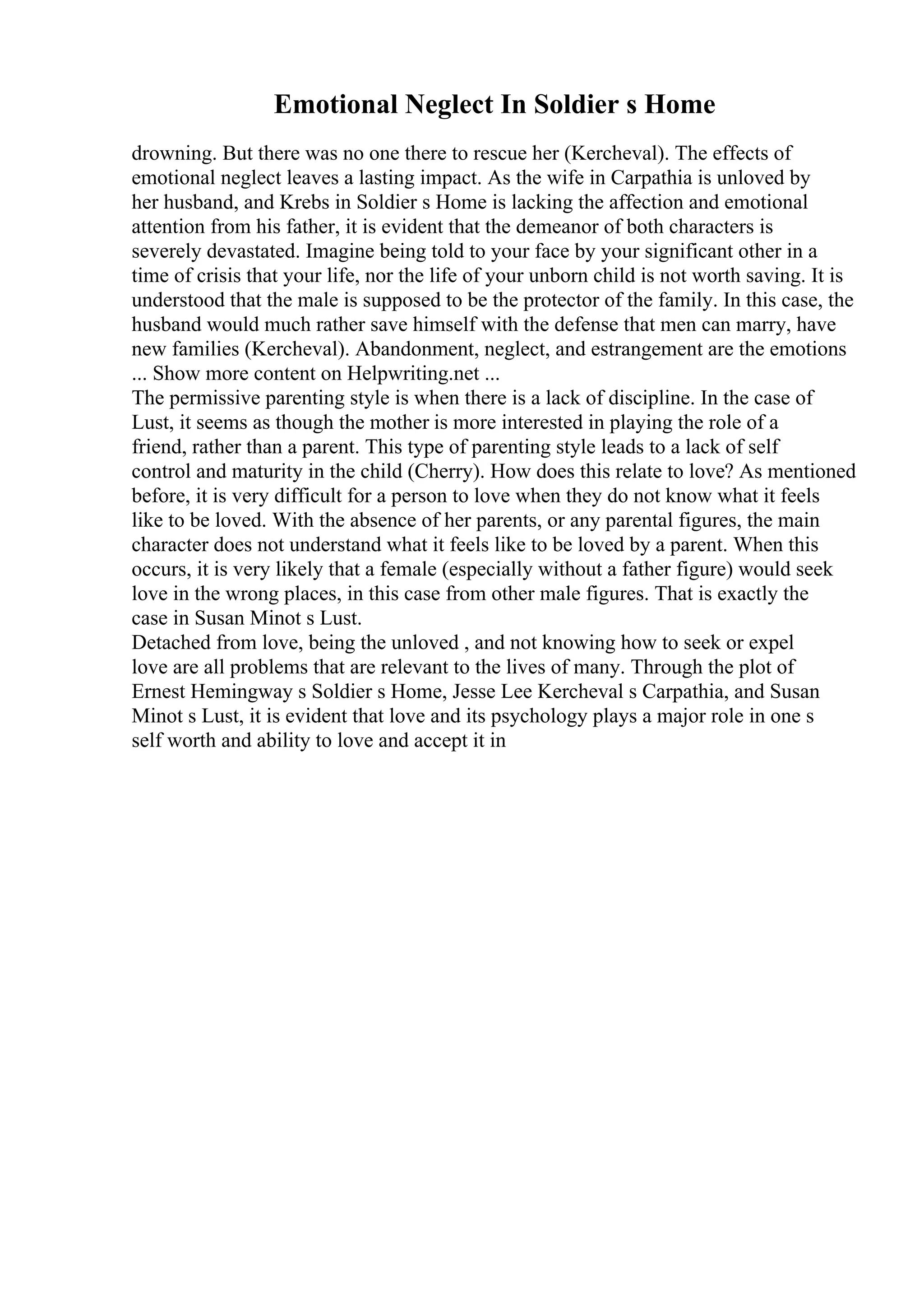 Emotional Neglect In Soldier s Home
drowning. But there was no one there to rescue her (Kercheval). The effects of
emotional neglect leaves a lasting impact. As the wife in Carpathia is unloved by
her husband, and Krebs in Soldier s Home is lacking the affection and emotional
attention from his father, it is evident that the demeanor of both characters is
severely devastated. Imagine being told to your face by your significant other in a
time of crisis that your life, nor the life of your unborn child is not worth saving. It is
understood that the male is supposed to be the protector of the family. In this case, the
husband would much rather save himself with the defense that men can marry, have
new families (Kercheval). Abandonment, neglect, and estrangement are the emotions
... Show more content on Helpwriting.net ...
The permissive parenting style is when there is a lack of discipline. In the case of
Lust, it seems as though the mother is more interested in playing the role of a
friend, rather than a parent. This type of parenting style leads to a lack of self
control and maturity in the child (Cherry). How does this relate to love? As mentioned
before, it is very difficult for a person to love when they do not know what it feels
like to be loved. With the absence of her parents, or any parental figures, the main
character does not understand what it feels like to be loved by a parent. When this
occurs, it is very likely that a female (especially without a father figure) would seek
love in the wrong places, in this case from other male figures. That is exactly the
case in Susan Minot s Lust.
Detached from love, being the unloved , and not knowing how to seek or expel
love are all problems that are relevant to the lives of many. Through the plot of
Ernest Hemingway s Soldier s Home, Jesse Lee Kercheval s Carpathia, and Susan
Minot s Lust, it is evident that love and its psychology plays a major role in one s
self worth and ability to love and accept it in
 