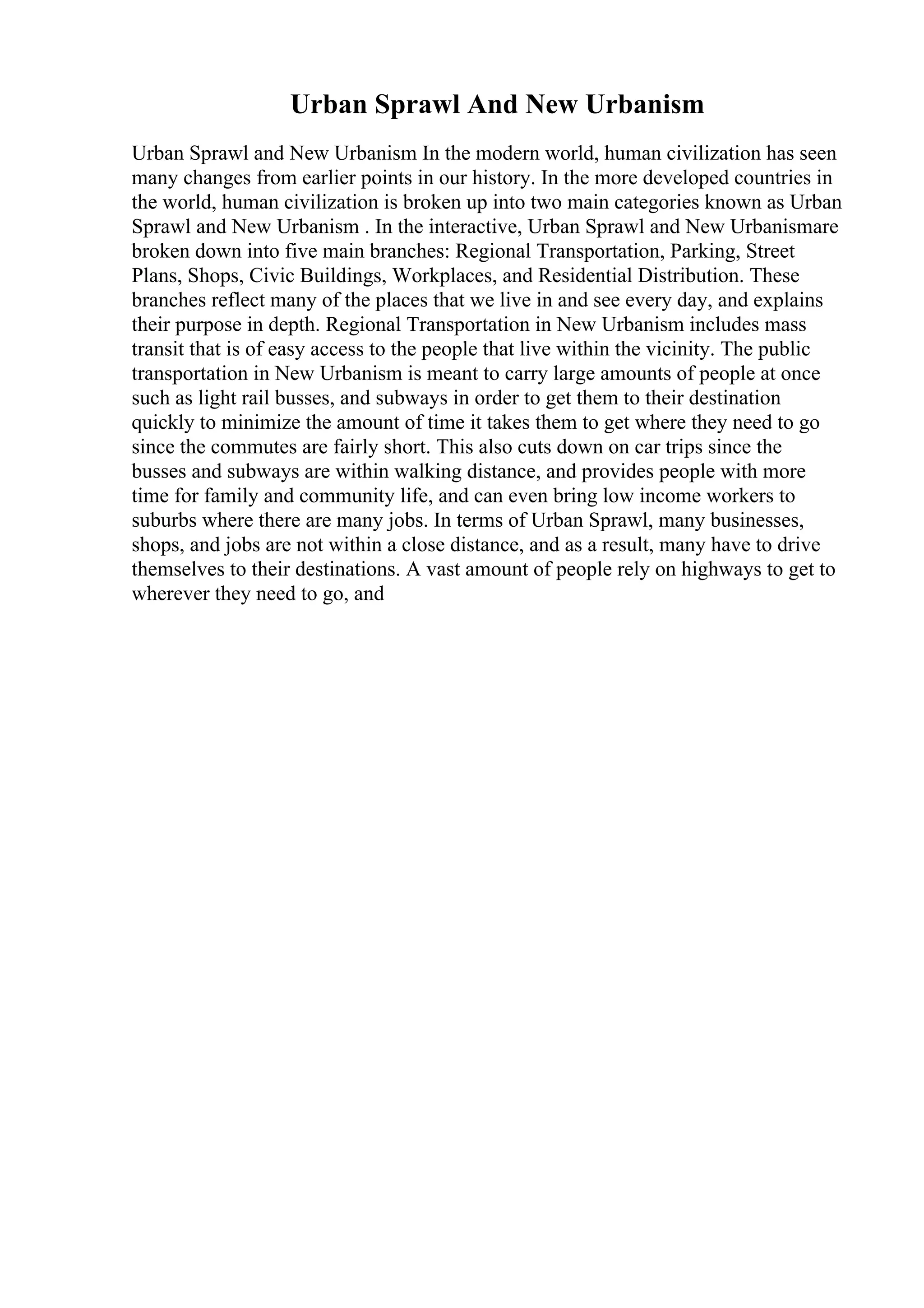 Urban Sprawl And New Urbanism
Urban Sprawl and New Urbanism In the modern world, human civilization has seen
many changes from earlier points in our history. In the more developed countries in
the world, human civilization is broken up into two main categories known as Urban
Sprawl and New Urbanism . In the interactive, Urban Sprawl and New Urbanismare
broken down into five main branches: Regional Transportation, Parking, Street
Plans, Shops, Civic Buildings, Workplaces, and Residential Distribution. These
branches reflect many of the places that we live in and see every day, and explains
their purpose in depth. Regional Transportation in New Urbanism includes mass
transit that is of easy access to the people that live within the vicinity. The public
transportation in New Urbanism is meant to carry large amounts of people at once
such as light rail busses, and subways in order to get them to their destination
quickly to minimize the amount of time it takes them to get where they need to go
since the commutes are fairly short. This also cuts down on car trips since the
busses and subways are within walking distance, and provides people with more
time for family and community life, and can even bring low income workers to
suburbs where there are many jobs. In terms of Urban Sprawl, many businesses,
shops, and jobs are not within a close distance, and as a result, many have to drive
themselves to their destinations. A vast amount of people rely on highways to get to
wherever they need to go, and
 