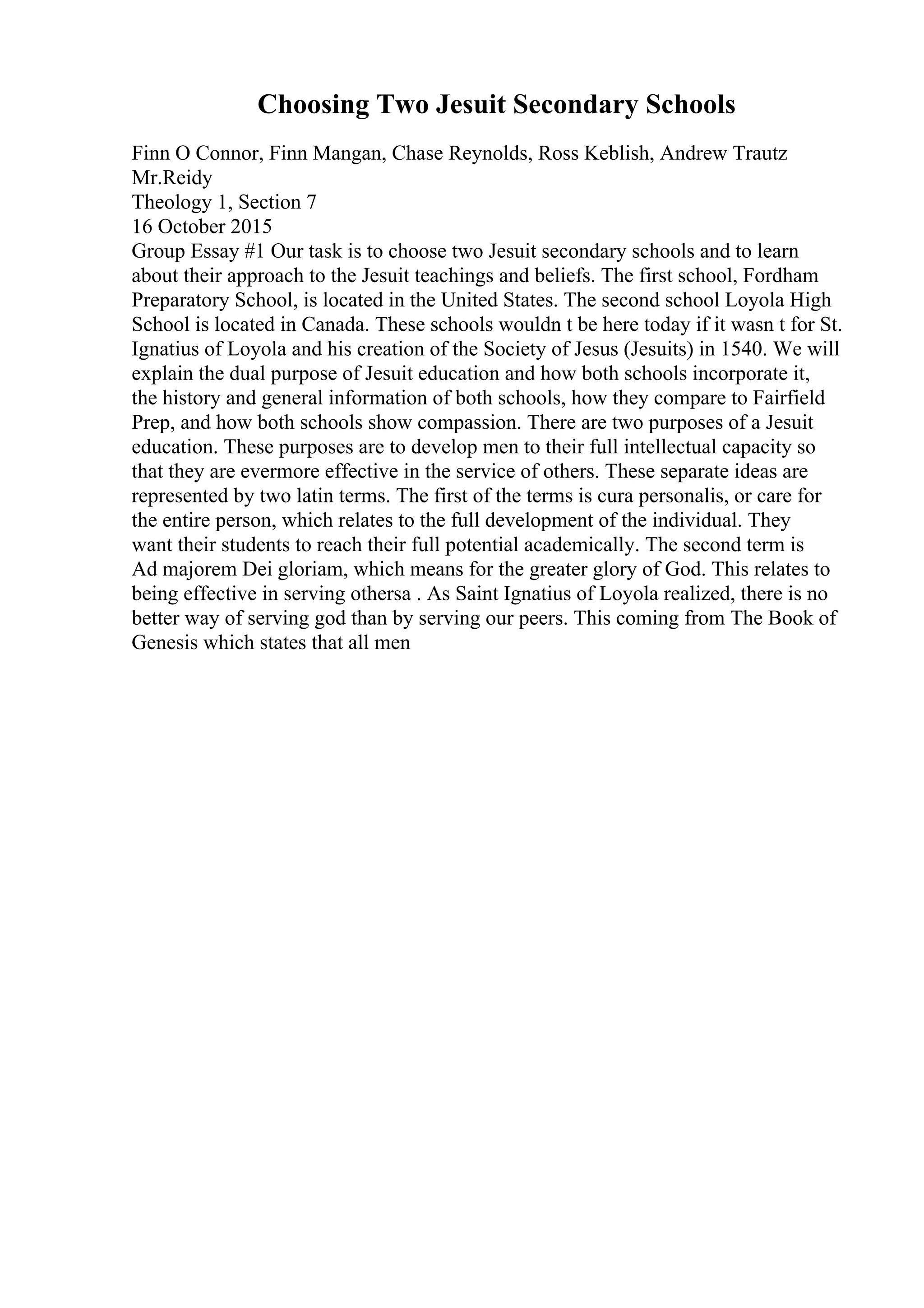 Choosing Two Jesuit Secondary Schools
Finn O Connor, Finn Mangan, Chase Reynolds, Ross Keblish, Andrew Trautz
Mr.Reidy
Theology 1, Section 7
16 October 2015
Group Essay #1 Our task is to choose two Jesuit secondary schools and to learn
about their approach to the Jesuit teachings and beliefs. The first school, Fordham
Preparatory School, is located in the United States. The second school Loyola High
School is located in Canada. These schools wouldn t be here today if it wasn t for St.
Ignatius of Loyola and his creation of the Society of Jesus (Jesuits) in 1540. We will
explain the dual purpose of Jesuit education and how both schools incorporate it,
the history and general information of both schools, how they compare to Fairfield
Prep, and how both schools show compassion. There are two purposes of a Jesuit
education. These purposes are to develop men to their full intellectual capacity so
that they are evermore effective in the service of others. These separate ideas are
represented by two latin terms. The first of the terms is cura personalis, or care for
the entire person, which relates to the full development of the individual. They
want their students to reach their full potential academically. The second term is
Ad majorem Dei gloriam, which means for the greater glory of God. This relates to
being effective in serving othersa . As Saint Ignatius of Loyola realized, there is no
better way of serving god than by serving our peers. This coming from The Book of
Genesis which states that all men
 