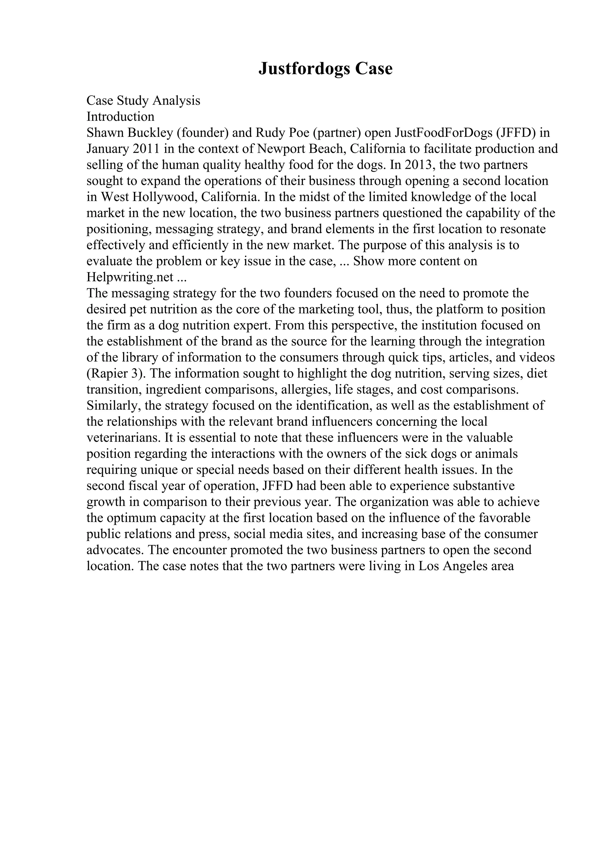 Justfordogs Case
Case Study Analysis
Introduction
Shawn Buckley (founder) and Rudy Poe (partner) open JustFoodForDogs (JFFD) in
January 2011 in the context of Newport Beach, California to facilitate production and
selling of the human quality healthy food for the dogs. In 2013, the two partners
sought to expand the operations of their business through opening a second location
in West Hollywood, California. In the midst of the limited knowledge of the local
market in the new location, the two business partners questioned the capability of the
positioning, messaging strategy, and brand elements in the first location to resonate
effectively and efficiently in the new market. The purpose of this analysis is to
evaluate the problem or key issue in the case, ... Show more content on
Helpwriting.net ...
The messaging strategy for the two founders focused on the need to promote the
desired pet nutrition as the core of the marketing tool, thus, the platform to position
the firm as a dog nutrition expert. From this perspective, the institution focused on
the establishment of the brand as the source for the learning through the integration
of the library of information to the consumers through quick tips, articles, and videos
(Rapier 3). The information sought to highlight the dog nutrition, serving sizes, diet
transition, ingredient comparisons, allergies, life stages, and cost comparisons.
Similarly, the strategy focused on the identification, as well as the establishment of
the relationships with the relevant brand influencers concerning the local
veterinarians. It is essential to note that these influencers were in the valuable
position regarding the interactions with the owners of the sick dogs or animals
requiring unique or special needs based on their different health issues. In the
second fiscal year of operation, JFFD had been able to experience substantive
growth in comparison to their previous year. The organization was able to achieve
the optimum capacity at the first location based on the influence of the favorable
public relations and press, social media sites, and increasing base of the consumer
advocates. The encounter promoted the two business partners to open the second
location. The case notes that the two partners were living in Los Angeles area
 