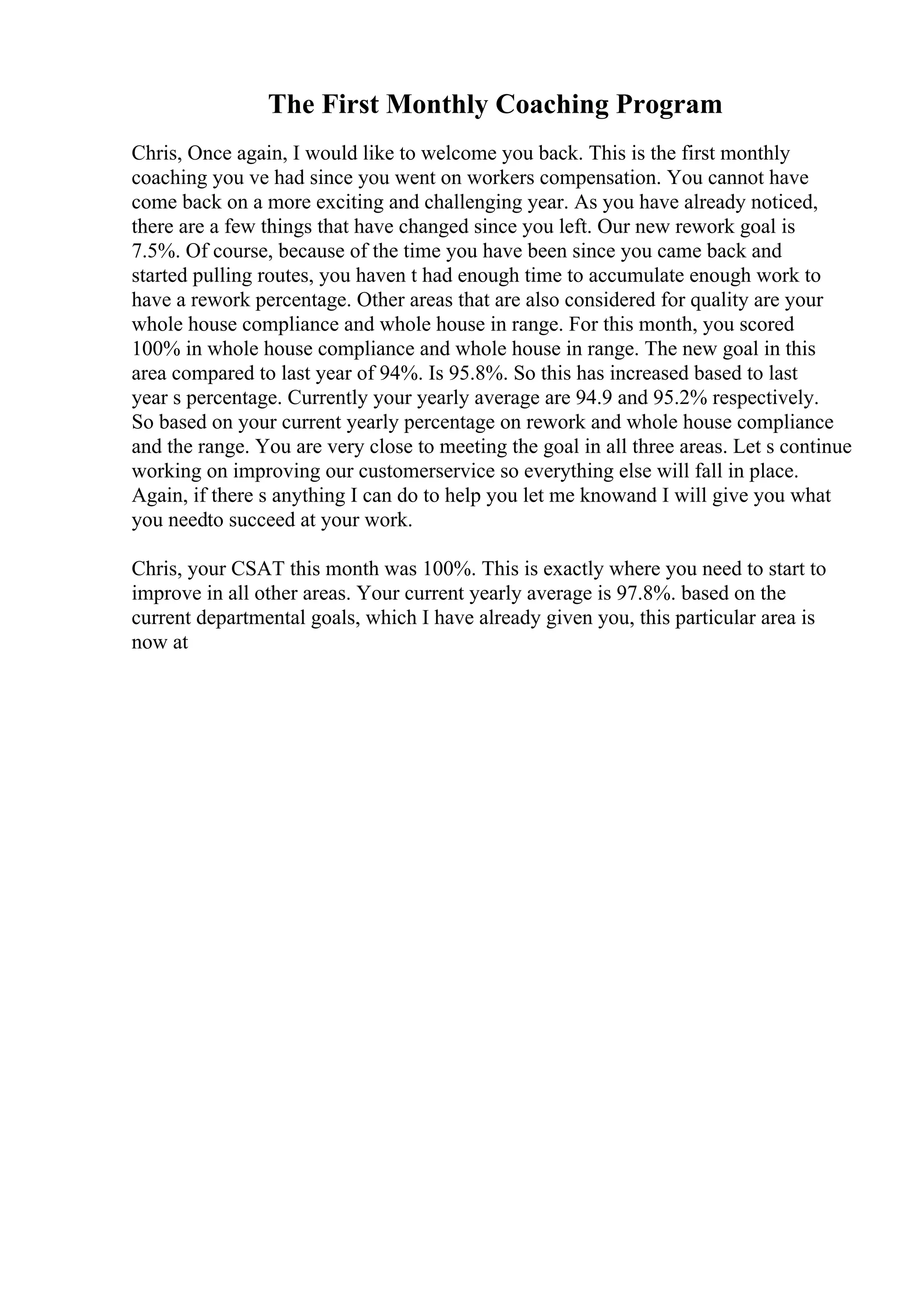 The First Monthly Coaching Program
Chris, Once again, I would like to welcome you back. This is the first monthly
coaching you ve had since you went on workers compensation. You cannot have
come back on a more exciting and challenging year. As you have already noticed,
there are a few things that have changed since you left. Our new rework goal is
7.5%. Of course, because of the time you have been since you came back and
started pulling routes, you haven t had enough time to accumulate enough work to
have a rework percentage. Other areas that are also considered for quality are your
whole house compliance and whole house in range. For this month, you scored
100% in whole house compliance and whole house in range. The new goal in this
area compared to last year of 94%. Is 95.8%. So this has increased based to last
year s percentage. Currently your yearly average are 94.9 and 95.2% respectively.
So based on your current yearly percentage on rework and whole house compliance
and the range. You are very close to meeting the goal in all three areas. Let s continue
working on improving our customerservice so everything else will fall in place.
Again, if there s anything I can do to help you let me knowand I will give you what
you needto succeed at your work.
Chris, your CSAT this month was 100%. This is exactly where you need to start to
improve in all other areas. Your current yearly average is 97.8%. based on the
current departmental goals, which I have already given you, this particular area is
now at
 