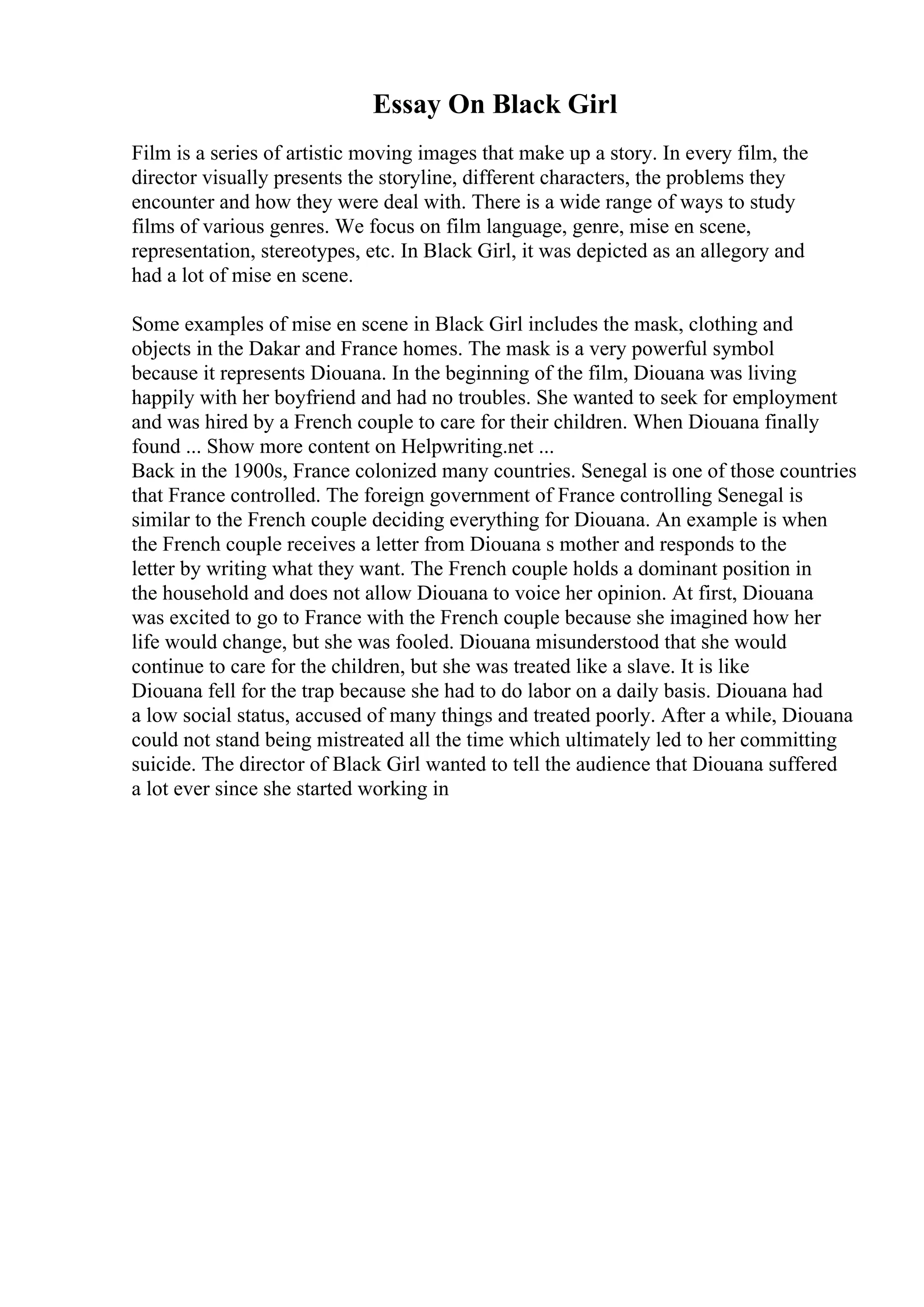 Essay On Black Girl
Film is a series of artistic moving images that make up a story. In every film, the
director visually presents the storyline, different characters, the problems they
encounter and how they were deal with. There is a wide range of ways to study
films of various genres. We focus on film language, genre, mise en scene,
representation, stereotypes, etc. In Black Girl, it was depicted as an allegory and
had a lot of mise en scene.
Some examples of mise en scene in Black Girl includes the mask, clothing and
objects in the Dakar and France homes. The mask is a very powerful symbol
because it represents Diouana. In the beginning of the film, Diouana was living
happily with her boyfriend and had no troubles. She wanted to seek for employment
and was hired by a French couple to care for their children. When Diouana finally
found ... Show more content on Helpwriting.net ...
Back in the 1900s, France colonized many countries. Senegal is one of those countries
that France controlled. The foreign government of France controlling Senegal is
similar to the French couple deciding everything for Diouana. An example is when
the French couple receives a letter from Diouana s mother and responds to the
letter by writing what they want. The French couple holds a dominant position in
the household and does not allow Diouana to voice her opinion. At first, Diouana
was excited to go to France with the French couple because she imagined how her
life would change, but she was fooled. Diouana misunderstood that she would
continue to care for the children, but she was treated like a slave. It is like
Diouana fell for the trap because she had to do labor on a daily basis. Diouana had
a low social status, accused of many things and treated poorly. After a while, Diouana
could not stand being mistreated all the time which ultimately led to her committing
suicide. The director of Black Girl wanted to tell the audience that Diouana suffered
a lot ever since she started working in
 