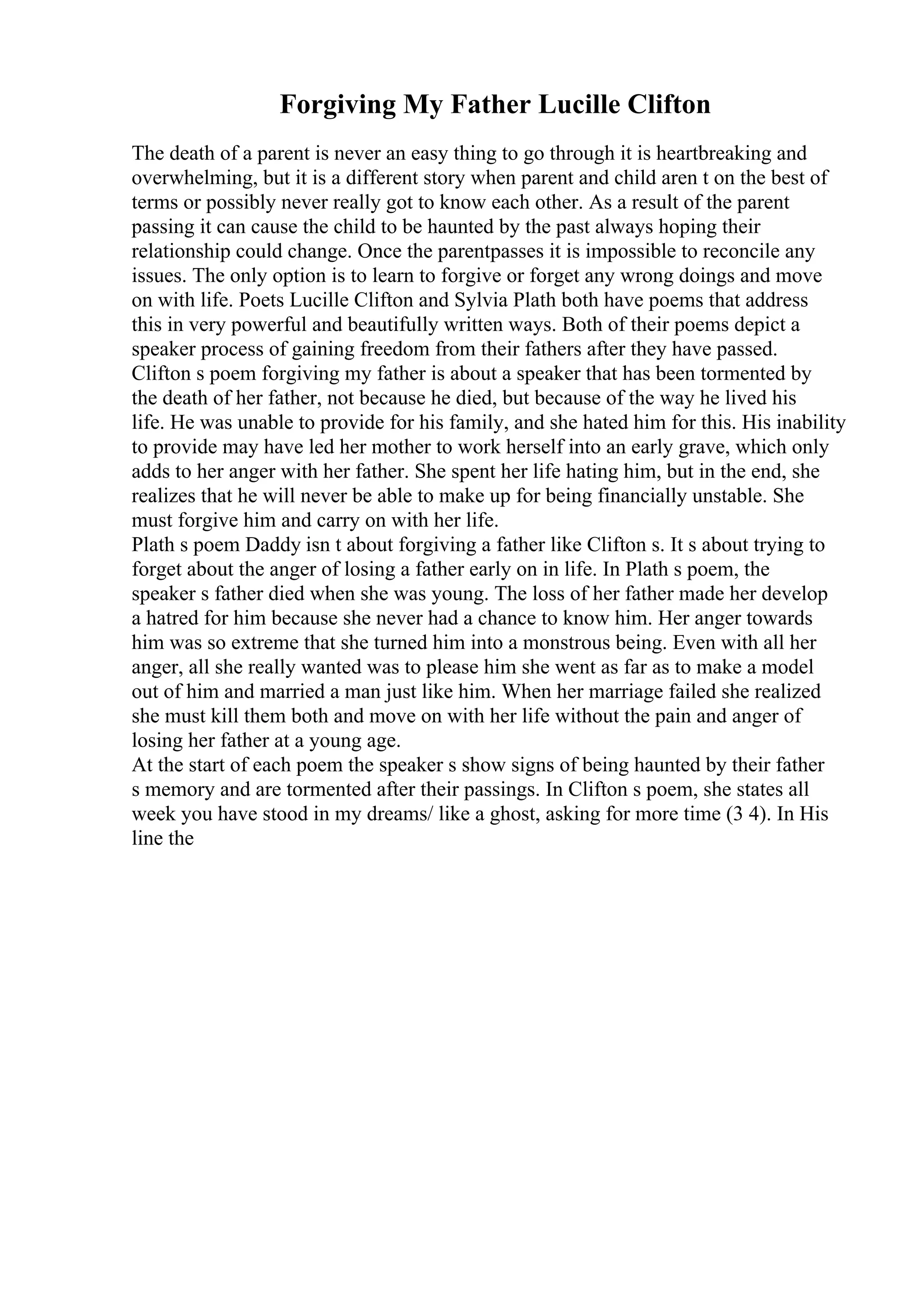 Forgiving My Father Lucille Clifton
The death of a parent is never an easy thing to go through it is heartbreaking and
overwhelming, but it is a different story when parent and child aren t on the best of
terms or possibly never really got to know each other. As a result of the parent
passing it can cause the child to be haunted by the past always hoping their
relationship could change. Once the parentpasses it is impossible to reconcile any
issues. The only option is to learn to forgive or forget any wrong doings and move
on with life. Poets Lucille Clifton and Sylvia Plath both have poems that address
this in very powerful and beautifully written ways. Both of their poems depict a
speaker process of gaining freedom from their fathers after they have passed.
Clifton s poem forgiving my father is about a speaker that has been tormented by
the death of her father, not because he died, but because of the way he lived his
life. He was unable to provide for his family, and she hated him for this. His inability
to provide may have led her mother to work herself into an early grave, which only
adds to her anger with her father. She spent her life hating him, but in the end, she
realizes that he will never be able to make up for being financially unstable. She
must forgive him and carry on with her life.
Plath s poem Daddy isn t about forgiving a father like Clifton s. It s about trying to
forget about the anger of losing a father early on in life. In Plath s poem, the
speaker s father died when she was young. The loss of her father made her develop
a hatred for him because she never had a chance to know him. Her anger towards
him was so extreme that she turned him into a monstrous being. Even with all her
anger, all she really wanted was to please him she went as far as to make a model
out of him and married a man just like him. When her marriage failed she realized
she must kill them both and move on with her life without the pain and anger of
losing her father at a young age.
At the start of each poem the speaker s show signs of being haunted by their father
s memory and are tormented after their passings. In Clifton s poem, she states all
week you have stood in my dreams/ like a ghost, asking for more time (3 4). In His
line the
 