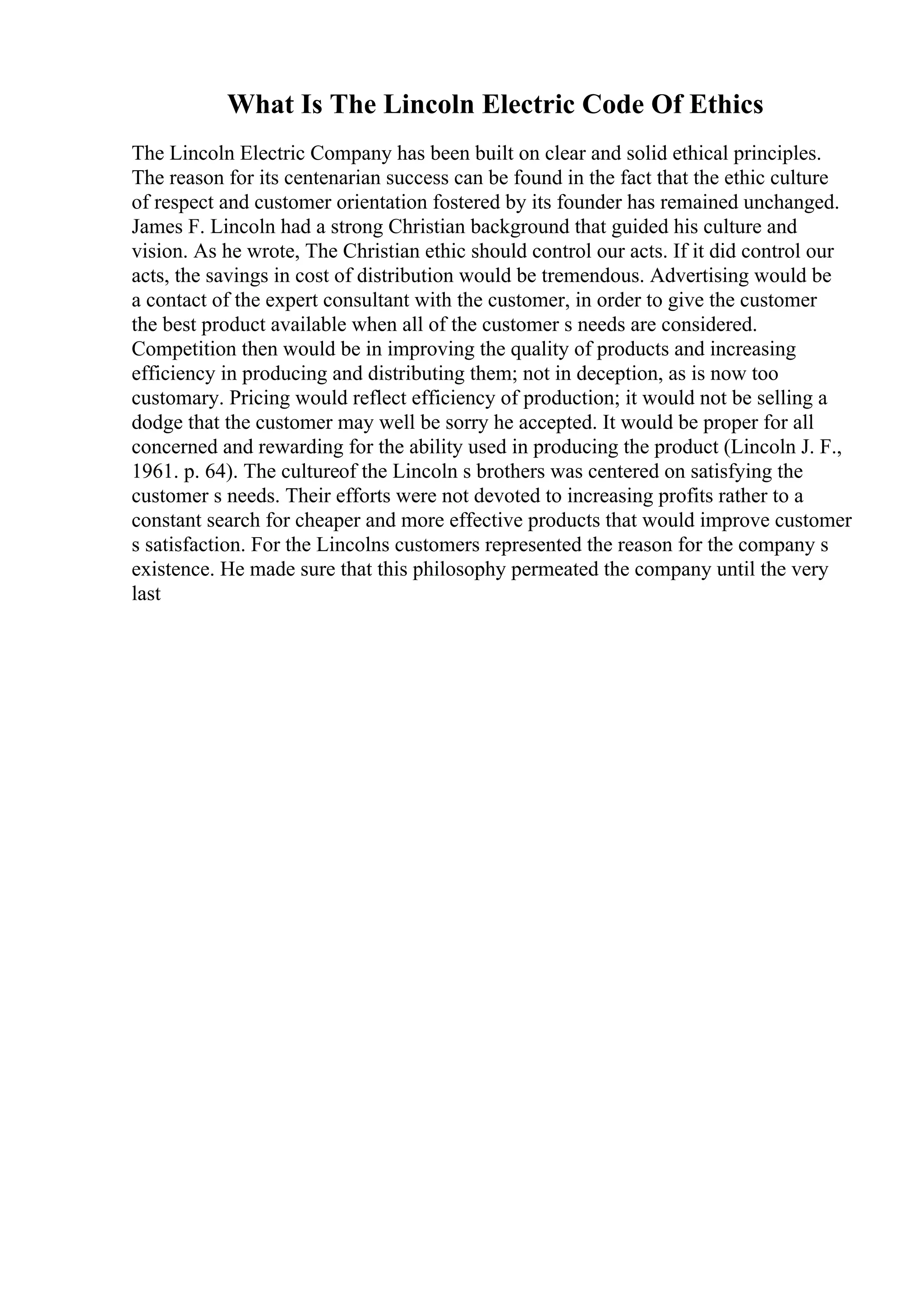 What Is The Lincoln Electric Code Of Ethics
The Lincoln Electric Company has been built on clear and solid ethical principles.
The reason for its centenarian success can be found in the fact that the ethic culture
of respect and customer orientation fostered by its founder has remained unchanged.
James F. Lincoln had a strong Christian background that guided his culture and
vision. As he wrote, The Christian ethic should control our acts. If it did control our
acts, the savings in cost of distribution would be tremendous. Advertising would be
a contact of the expert consultant with the customer, in order to give the customer
the best product available when all of the customer s needs are considered.
Competition then would be in improving the quality of products and increasing
efficiency in producing and distributing them; not in deception, as is now too
customary. Pricing would reflect efficiency of production; it would not be selling a
dodge that the customer may well be sorry he accepted. It would be proper for all
concerned and rewarding for the ability used in producing the product (Lincoln J. F.,
1961. p. 64). The cultureof the Lincoln s brothers was centered on satisfying the
customer s needs. Their efforts were not devoted to increasing profits rather to a
constant search for cheaper and more effective products that would improve customer
s satisfaction. For the Lincolns customers represented the reason for the company s
existence. He made sure that this philosophy permeated the company until the very
last
 