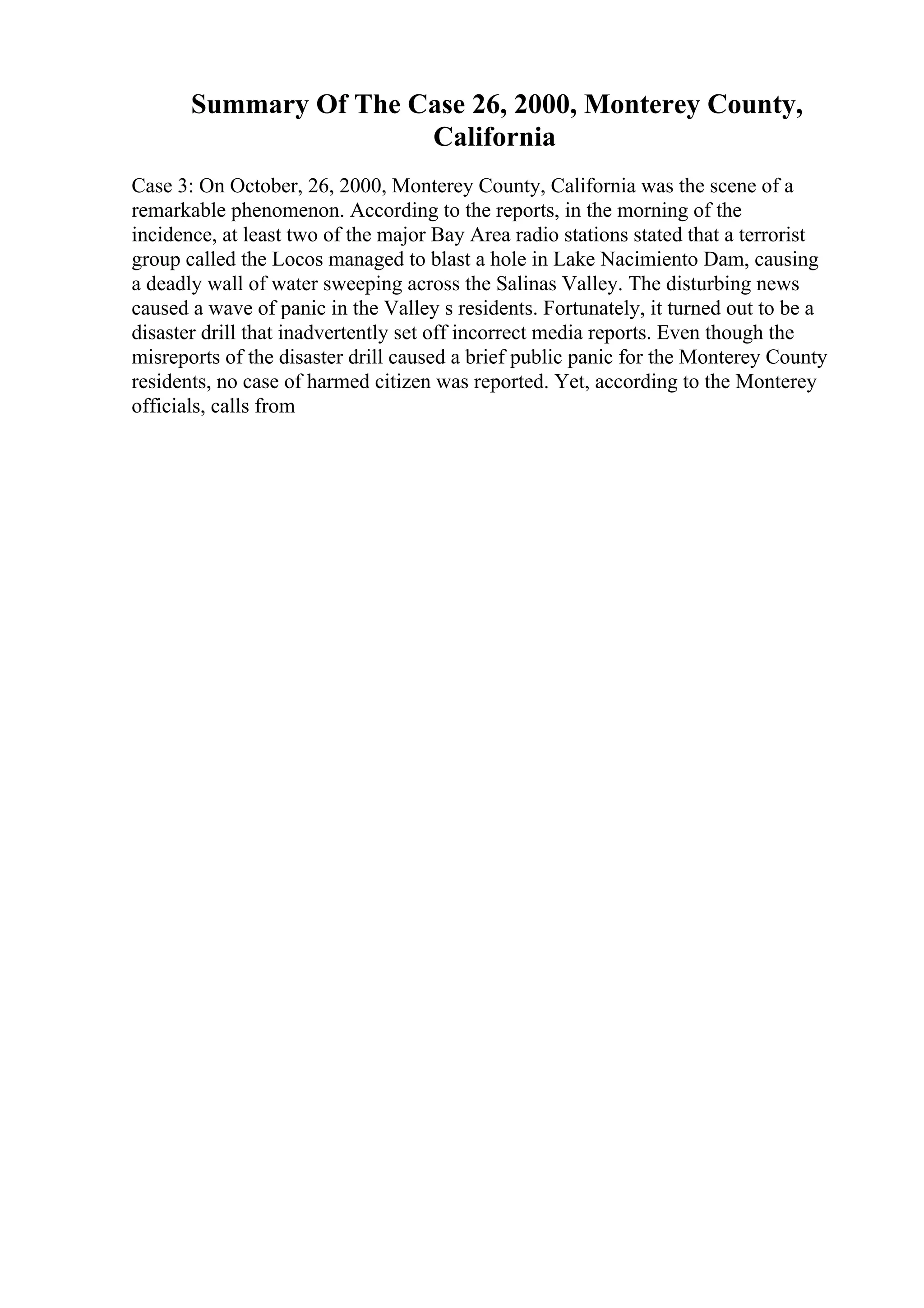 Summary Of The Case 26, 2000, Monterey County,
California
Case 3: On October, 26, 2000, Monterey County, California was the scene of a
remarkable phenomenon. According to the reports, in the morning of the
incidence, at least two of the major Bay Area radio stations stated that a terrorist
group called the Locos managed to blast a hole in Lake Nacimiento Dam, causing
a deadly wall of water sweeping across the Salinas Valley. The disturbing news
caused a wave of panic in the Valley s residents. Fortunately, it turned out to be a
disaster drill that inadvertently set off incorrect media reports. Even though the
misreports of the disaster drill caused a brief public panic for the Monterey County
residents, no case of harmed citizen was reported. Yet, according to the Monterey
officials, calls from
 