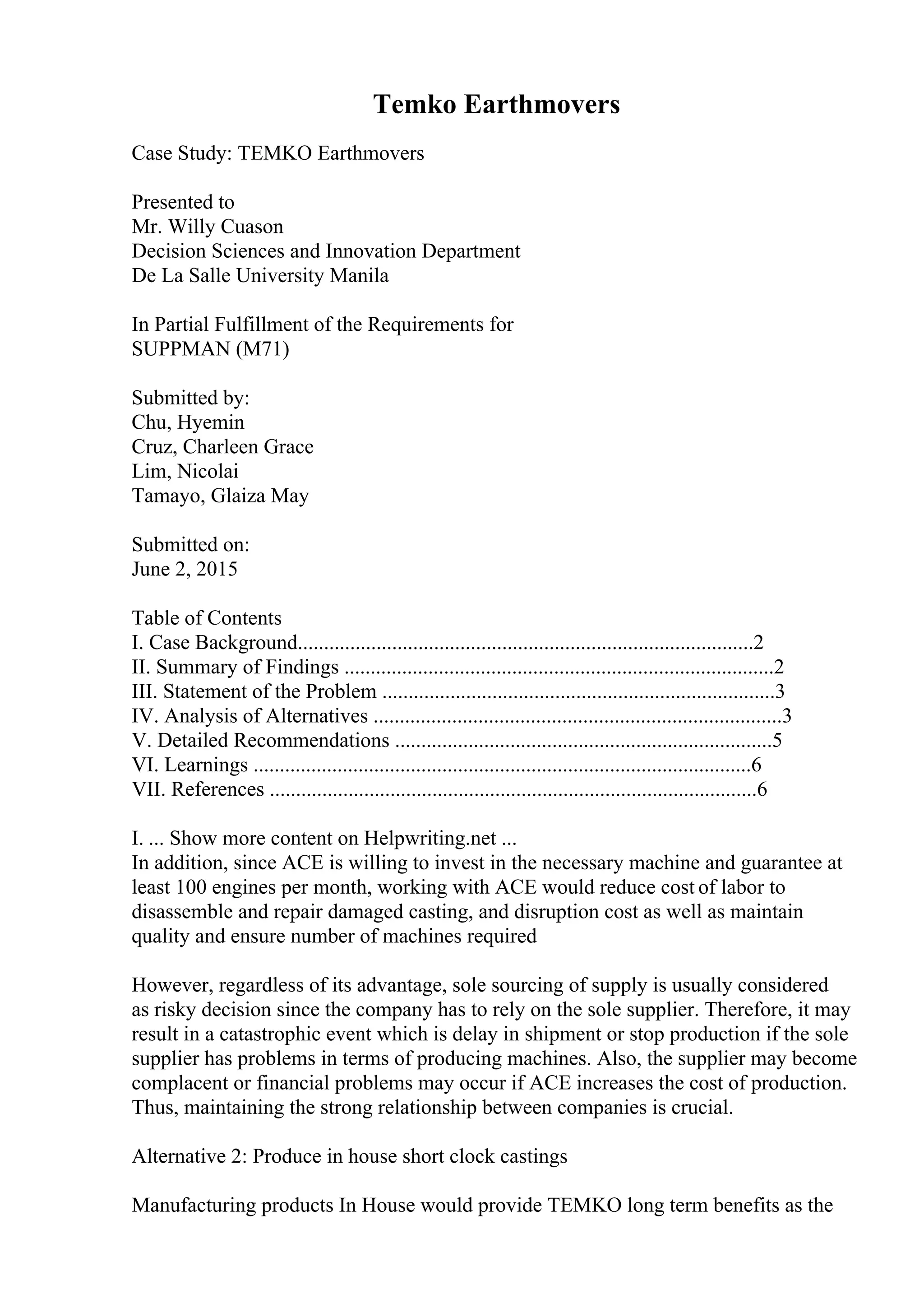 Temko Earthmovers
Case Study: TEMKO Earthmovers
Presented to
Mr. Willy Cuason
Decision Sciences and Innovation Department
De La Salle University Manila
In Partial Fulfillment of the Requirements for
SUPPMAN (M71)
Submitted by:
Chu, Hyemin
Cruz, Charleen Grace
Lim, Nicolai
Tamayo, Glaiza May
Submitted on:
June 2, 2015
Table of Contents
I. Case Background.......................................................................................2
II. Summary of Findings ..................................................................................2
III. Statement of the Problem ...........................................................................3
IV. Analysis of Alternatives ..............................................................................3
V. Detailed Recommendations ........................................................................5
VI. Learnings ...............................................................................................6
VII. References .............................................................................................6
I. ... Show more content on Helpwriting.net ...
In addition, since ACE is willing to invest in the necessary machine and guarantee at
least 100 engines per month, working with ACE would reduce cost of labor to
disassemble and repair damaged casting, and disruption cost as well as maintain
quality and ensure number of machines required
However, regardless of its advantage, sole sourcing of supply is usually considered
as risky decision since the company has to rely on the sole supplier. Therefore, it may
result in a catastrophic event which is delay in shipment or stop production if the sole
supplier has problems in terms of producing machines. Also, the supplier may become
complacent or financial problems may occur if ACE increases the cost of production.
Thus, maintaining the strong relationship between companies is crucial.
Alternative 2: Produce in house short clock castings
Manufacturing products In House would provide TEMKO long term benefits as the
 