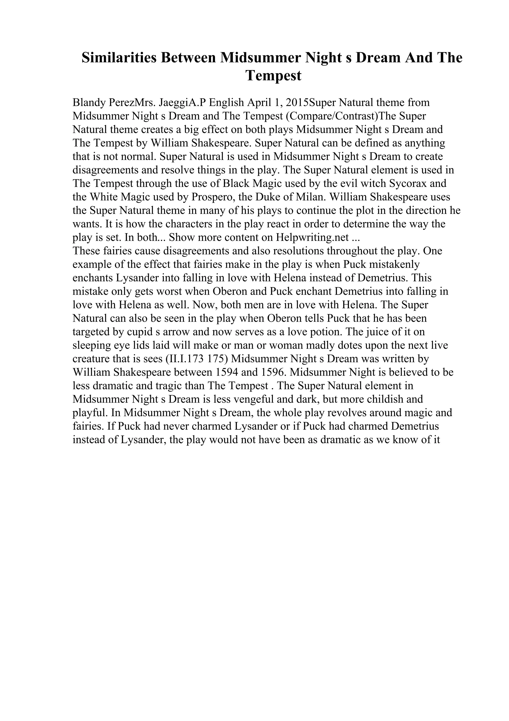 Similarities Between Midsummer Night s Dream And The
Tempest
Blandy PerezMrs. JaeggiA.P English April 1, 2015Super Natural theme from
Midsummer Night s Dream and The Tempest (Compare/Contrast)The Super
Natural theme creates a big effect on both plays Midsummer Night s Dream and
The Tempest by William Shakespeare. Super Natural can be defined as anything
that is not normal. Super Natural is used in Midsummer Night s Dream to create
disagreements and resolve things in the play. The Super Natural element is used in
The Tempest through the use of Black Magic used by the evil witch Sycorax and
the White Magic used by Prospero, the Duke of Milan. William Shakespeare uses
the Super Natural theme in many of his plays to continue the plot in the direction he
wants. It is how the characters in the play react in order to determine the way the
play is set. In both... Show more content on Helpwriting.net ...
These fairies cause disagreements and also resolutions throughout the play. One
example of the effect that fairies make in the play is when Puck mistakenly
enchants Lysander into falling in love with Helena instead of Demetrius. This
mistake only gets worst when Oberon and Puck enchant Demetrius into falling in
love with Helena as well. Now, both men are in love with Helena. The Super
Natural can also be seen in the play when Oberon tells Puck that he has been
targeted by cupid s arrow and now serves as a love potion. The juice of it on
sleeping eye lids laid will make or man or woman madly dotes upon the next live
creature that is sees (II.I.173 175) Midsummer Night s Dream was written by
William Shakespeare between 1594 and 1596. Midsummer Night is believed to be
less dramatic and tragic than The Tempest . The Super Natural element in
Midsummer Night s Dream is less vengeful and dark, but more childish and
playful. In Midsummer Night s Dream, the whole play revolves around magic and
fairies. If Puck had never charmed Lysander or if Puck had charmed Demetrius
instead of Lysander, the play would not have been as dramatic as we know of it
 
