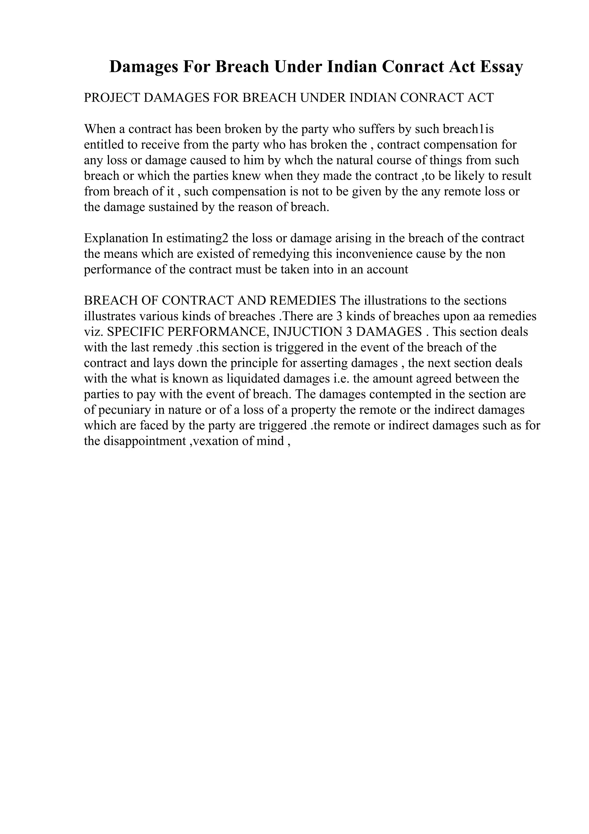 Damages For Breach Under Indian Conract Act Essay
PROJECT DAMAGES FOR BREACH UNDER INDIAN CONRACT ACT
When a contract has been broken by the party who suffers by such breach1is
entitled to receive from the party who has broken the , contract compensation for
any loss or damage caused to him by whch the natural course of things from such
breach or which the parties knew when they made the contract ,to be likely to result
from breach of it , such compensation is not to be given by the any remote loss or
the damage sustained by the reason of breach.
Explanation In estimating2 the loss or damage arising in the breach of the contract
the means which are existed of remedying this inconvenience cause by the non
performance of the contract must be taken into in an account
BREACH OF CONTRACT AND REMEDIES The illustrations to the sections
illustrates various kinds of breaches .There are 3 kinds of breaches upon aa remedies
viz. SPECIFIC PERFORMANCE, INJUCTION 3 DAMAGES . This section deals
with the last remedy .this section is triggered in the event of the breach of the
contract and lays down the principle for asserting damages , the next section deals
with the what is known as liquidated damages i.e. the amount agreed between the
parties to pay with the event of breach. The damages contempted in the section are
of pecuniary in nature or of a loss of a property the remote or the indirect damages
which are faced by the party are triggered .the remote or indirect damages such as for
the disappointment ,vexation of mind ,
 