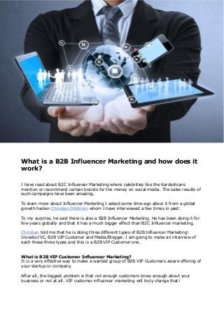 What is a B2B Influencer Marketing and how does it
work?
I have read about B2C Influencer Marketing where celebrities like the Kardashians
mention or recommend certain brands for the money on social media. The sales results of
such campaigns have been amazing.
To learn more about Influencer Marketing I asked some time ago about it from a global
growth hacker Christian Dillstrom whom I have interviewed a few times in past.
To my surprise, he said there is also a B2B Influencer Marketing. He has been doing it for
few years globally and that it has a much bigger effect than B2C Influencer marketing.
Christian told me that he is doing three different types of B2B Influencer Marketing:
Investor/VC, B2B VIP Customer and Media/Blogger. I am going to make an interview of
each these three types and this is a B2B VIP Customer one.
What is B2B VIP Customer Influencer Marketing?
It is a very effective way to make a wanted group of B2B VIP Customers aware offering of
your startup or company.
After all, the biggest problem is that not enough customers know enough about your
business or not at all. VIP customer influencer marketing will truly change that!
 