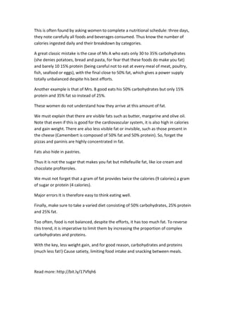 This is often found by asking women to complete a nutritional schedule: three days,
they note carefully all foods and beverages consumed. Thus know the number of
calories ingested daily and their breakdown by categories.
A great classic mistake is the case of Ms A who eats only 30 to 35% carbohydrates
(she denies potatoes, bread and pasta, for fear that these foods do make you fat)
and barely 10 15% protein (being careful not to eat at every meal of meat, poultry,
fish, seafood or eggs), with the final close to 50% fat, which gives a power supply
totally unbalanced despite his best efforts.
Another example is that of Mrs. B good eats his 50% carbohydrates but only 15%
protein and 35% fat so instead of 25%.
These women do not understand how they arrive at this amount of fat.
We must explain that there are visible fats such as butter, margarine and olive oil.
Note that even if this is good for the cardiovascular system, it is also high in calories
and gain weight. There are also less visible fat or invisible, such as those present in
the cheese (Camembert is composed of 50% fat and 50% protein). So, forget the
pizzas and paninis are highly concentrated in fat.
Fats also hide in pastries.
Thus it is not the sugar that makes you fat but millefeuille fat, like ice cream and
chocolate profiteroles.
We must not forget that a gram of fat provides twice the calories (9 calories) a gram
of sugar or protein (4 calories).
Major errors It is therefore easy to think eating well.
Finally, make sure to take a varied diet consisting of 50% carbohydrates, 25% protein
and 25% fat.
Too often, food is not balanced, despite the efforts, it has too much fat. To reverse
this trend, it is imperative to limit them by increasing the proportion of complex
carbohydrates and proteins.
With the key, less weight gain, and for good reason, carbohydrates and proteins
(much less fat!) Cause satiety, limiting food intake and snacking between meals.
Read more: http://bit.ly/17Vfqh6
 