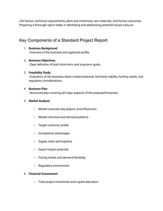 risk factors, technical requirements, plant and machinery, raw materials, and human resources.
Preparing a thorough report helps in identifying and addressing potential issues early on.
Key Components of a Standard Project Report:
1.​ Business Background​
Overview of the business and applicant profile.​
2.​ Business Objectives​
Clear definition of both short-term and long-term goals.​
3.​ Feasibility Study​
Evaluation of the business idea’s market potential, technical viability, funding needs, and
regulatory considerations.​
4.​ Business Plan​
Structured plan covering all major aspects of the proposed business.​
5.​ Market Analysis​
○​ Market overview, key players, and influencers​
○​ Market structure and demand patterns​
○​ Target customer profile​
○​ Competitive advantages​
○​ Supply chain and logistics​
○​ Export-import potential​
○​ Pricing trends and demand flexibility​
○​ Regulatory environment​
6.​ Financial Assessment​
○​ Total project investment and capital allocation​
 