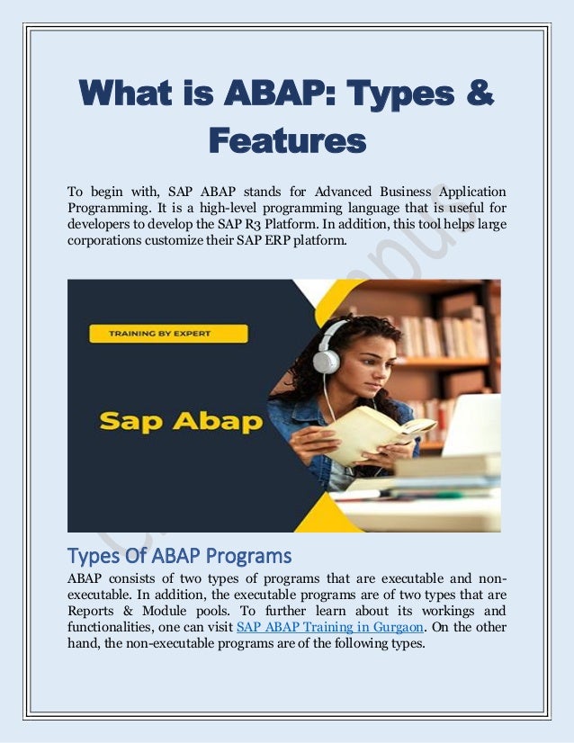 What is ABAP: Types &
Features
To begin with, SAP ABAP stands for Advanced Business Application
Programming. It is a high-level programming language that is useful for
developers to develop the SAP R3 Platform. In addition, this tool helps large
corporations customize their SAP ERP platform.
Types Of ABAP Programs
ABAP consists of two types of programs that are executable and non-
executable. In addition, the executable programs are of two types that are
Reports & Module pools. To further learn about its workings and
functionalities, one can visit SAP ABAP Training in Gurgaon. On the other
hand, the non-executable programs are of the following types.
 