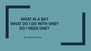 WHAT IS A BA?
WHAT DO I DO WITH ONE?
DO I NEED ONE?
By Andrea Pellerito
 
