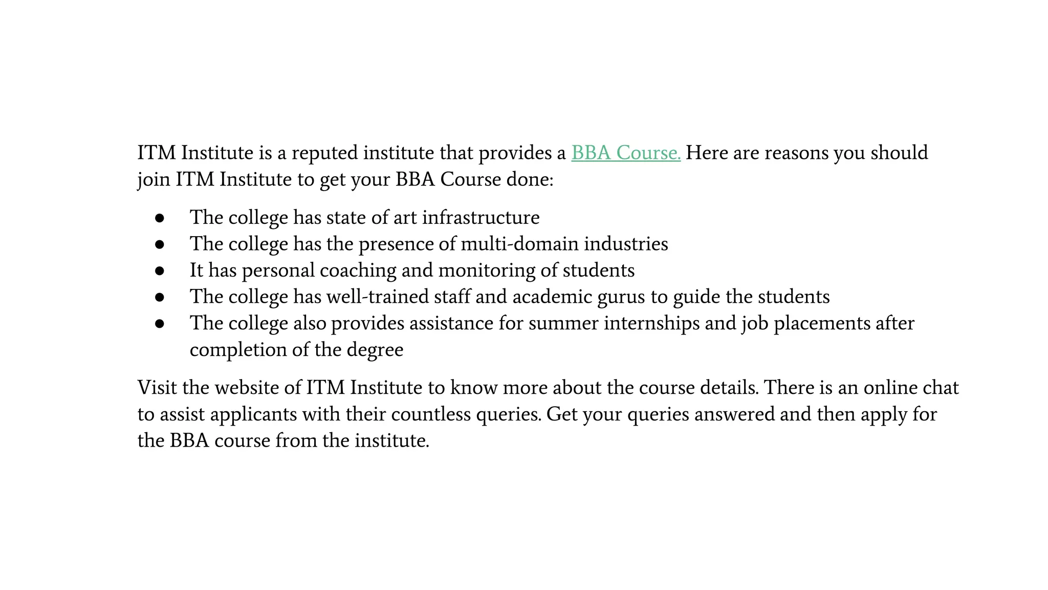ITM Institute is a reputed institute that provides a BBA Course. Here are reasons you should
join ITM Institute to get your BBA Course done:
● The college has state of art infrastructure
● The college has the presence of multi-domain industries
● It has personal coaching and monitoring of students
● The college has well-trained staff and academic gurus to guide the students
● The college also provides assistance for summer internships and job placements after
completion of the degree
Visit the website of ITM Institute to know more about the course details. There is an online chat
to assist applicants with their countless queries. Get your queries answered and then apply for
the BBA course from the institute.
 