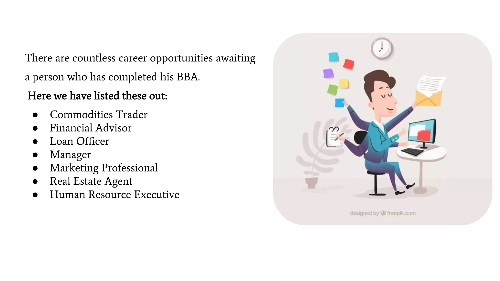 There are countless career opportunities awaiting
a person who has completed his BBA.
Here we have listed these out:
● Commodities Trader
● Financial Advisor
● Loan Officer
● Manager
● Marketing Professional
● Real Estate Agent
● Human Resource Executive
 