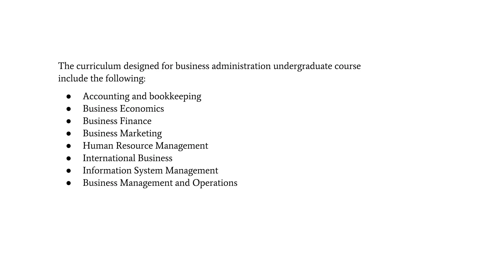 The curriculum designed for business administration undergraduate course
include the following:
● Accounting and bookkeeping
● Business Economics
● Business Finance
● Business Marketing
● Human Resource Management
● International Business
● Information System Management
● Business Management and Operations
 