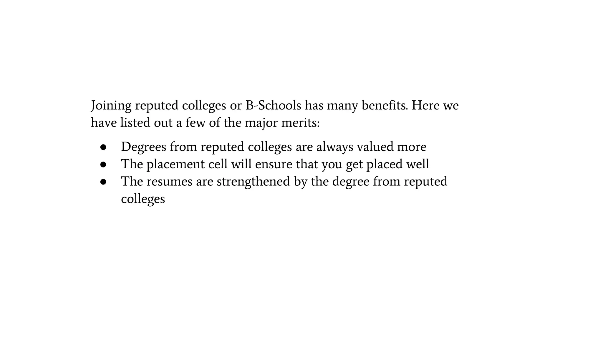 Joining reputed colleges or B-Schools has many benefits. Here we
have listed out a few of the major merits:
● Degrees from reputed colleges are always valued more
● The placement cell will ensure that you get placed well
● The resumes are strengthened by the degree from reputed
colleges
 