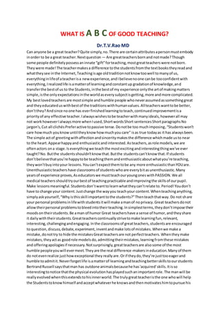 WHAT IS A B C OF GOOD TEACHING?
Dr.T.V.Rao MD
Can anyone be a great teacher?Quite simply,no.There are certainattributesapersonmustembody
inorder to be a great teacher.Nextquestion — Are greatteachersbornand notmade?Though
some people definitelypossessaninnate “gift”forteaching,mostgreatteacherswere notborn.
Theywere made!The teachermakesa difference tothe studentsfromthe textbookstheyreadand
whattheysee inthe Internet,Teachingisage oldtraditionnotknow toowell tomanyof us,
everythinginlifeof ateacherisa newexperience,andIbelievenoone canbe tooconfidentwith
everything,Irealizedlife isamatterof learningandconstantup gradationof knowledge,and
transferthe bestof us to the Students,inthe bestof my experience onlythe artof makingmatters
simple,isthe onlyexpectationsinthe worldaseverysubjectisgetting,more andmore complicated.
My bestlovedteachersare mostsimple andhumble people whoneverassumedassomethinggreat
and theyeducateduswithbestof the traditionswithhumanvalues.Allteacherswanttobe better,
don’tthey?Andsince noone has everfinishedlearningtoteach,continuedimprovementisa
priorityof any effective teacher.Ialwayswishestobe teacherwithmanyideals,howeverall may
not workhoweverIalwaysmore whenIused,ShortwordsShort sentencesShortparagraphsNo
jargon's,Cut all clichés Preferactive topassive tense.Donotbe too muchimposing,“Studentswon’t
care howmuch youknowuntil theyknow how muchyou care” isas true todayas it has alwaysbeen.
The simple actof greetingwithaffectionandsinceritymakesthe difference whichmade usto near
to the heart.Appearhappyand enthusiasticandinterested.Asteachers,asrole models,we are
oftenactors ona stage.Iseverythingwe teachthe mostexcitingandinterestingthingwe've ever
taught?No. Butthe studentsshouldn'tknow that.Butthe studentscan’tknow that.If students
don’tbelievethatyou’re happytobe teachingthemandenthusiasticaboutwhatyou’re teaching,
theywon’tbuyintoyour lessons.Youcan’texpectthemtobe any more enthusiasticthanYOUare.
Unenthusiasticteachershave classroomsof studentswhoare everybitasunenthusiastic.Many
yearsof experience proves,Aseducatorswe mustteachouryoungoneswithPASSION.We all
medical teachersshouldtryourbestof teachingpracticable andimprovingthe skillsof ourpupil.
Make lessonsmeaningful.Studentsdon’twanttolearnwhattheycan’trelate to.Period!Youdon’t
have to change your content.Justchange the wayyou teachyour content.Whenteachinganything,
simplyaskyourself,“Whyisthisskill importanttothe students?”Thenteachthatway.Do not share
your personal problemsinlifewithstudentsitwill make amanof noprivacy.Great teachersdonot
allowtheirpersonal problemstobleedintotheirteaching.Insimplestterms,theydon’timpose their
moodson theirstudents.Be aman of humor Great teachershave a sense of humor,andtheyshare
it dailywiththeirstudents.Greatteacherscontinuallystrivetomake learningfun,relevant,
interesting,challengingandengaging.Inthe classroomsof greatteachers,studentsare encouraged
to question, discuss,debate,experiment,inventandmake lotsof mistakes.Whenwe make a
mistake,donottry to hide the mistakesGreatteachersare not perfectteachers.Whentheymake
mistakes,theyactas goodrole modelsdo,admittingtheirmistakes,learningfromthese mistakes
and offeringapologiesif necessary.Notsurprisingly,greatteachersare alsosome of the most
humble peopleyouwill evermeet.Theyare the real difference-makersineducation.Manyof them
do notevenrealize justhowexceptional they reallyare.Orif theydo,they’re justtooeagerand
humble toadmitit.Neverforgetlife isamatterof learningandteachingbetterskillstoourstudents
BertrandRussell saysthatman has outdone animalsbecausehe has'acquired'skills.Itisso
interestingtonotice thatthe physical evolutionhasplayedsuchanimportantrole.The manwill be
reallyevolvedwhenthisextendstohisinnerworld.The trulygreatteacheristhe one whowill help
the Studentstoknowhimself andacceptwhateverhe knowsandthenmotivateshimtopursue his
 