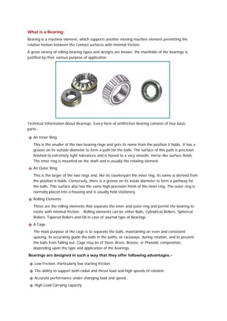 What is a Bearing:
Bearing is a machine element, which supports another moving machine element permitting the
relative motion between the Contact surfaces with minimal friction.
A great variety of rolling bearing types and designs are known, the manifolds of the bearings is
justified by their various purpose of application.




Technical Information About Bearings: Every form of antifriction Bearing consists of four basic
parts:-

   An Inner Ring
   This is the smaller of the two bearing rings and gets its name from the position it holds. It has a
   groove on its outside diameter to form a path for the balls. The surface of this path is precision
   finished to extremely tight tolerances and is honed to a very smooth, mirror-like surface finish.
   The inner ring is mounted on the shaft and is usually the rotating element.
   An Outer Ring
   This is the larger of the two rings and, like its counterpart the inner ring, its name is derived from
   the position it holds. Conversely, there is a groove on its inside diameter to form a pathway for
   the balls. This surface also has the same high precision finish of the inner ring. The outer ring is
   normally placed into a housing and is usually held stationery.
   Rolling Elements
   These are the rolling elements that separate the inner and outer ring and permit the bearing to
   rotate with minimal friction. . Rolling elements can be either Balls, Cylindrical Rollers, Spherical
   Rollers, Tapered Rollers and Oil in case of Journal type of Bearings.
   A Cage
   The main purpose of the cage is to separate the balls, maintaining an even and consistent
   spacing, to accurately guide the balls in the paths, or raceways, during rotation, and to prevent
   the balls from falling out. Cage may be of Steel, Brass, Bronze, or Phenolic composition,
   depending upon the type and application of the bearings.
Bearings are designed in such a way that they offer following advantages:-

    Low Friction--Particularly low starting friction.
    The ability to support both radial and thrust load and high speeds of rotation.
    Accurate performance under changing load and speed.
    High Load Carrying capacity
 