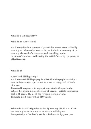 What is a Bibliography?
What is an Annotation?
An Annotation is a commentary a reader makes after critically
reading an information source. It can include a summary of the
reading, the reader’s response to the reading, and/or
questions/comments addressing the article’s clarity, purpose, or
effectiveness.
What is an
Annotated Bibliography?
An Annotated Bibliography is a list of bibliographic citations
that includes a descriptive and evaluative paragraph of each
citation.
Its overall purpose is to support your study of a particular
subject by providing a collection of succinct article summaries
that will negate the need for rereading of an article.
It should not be more than 150 words.
Where do I start?Begin by critically reading the article. View
the reading as an interactive process in which your
interpretation of author’s words is influenced by your own
 