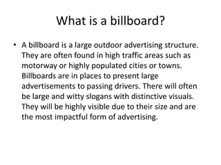 What is a billboard?
• A billboard is a large outdoor advertising structure.
They are often found in high traffic areas such as
motorway or highly populated cities or towns.
Billboards are in places to present large
advertisements to passing drivers. There will often
be large and witty slogans with distinctive visuals.
They will be highly visible due to their size and are
the most impactful form of advertising.
 