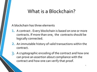 A blockchain has three elements
1. A contract . Every blockchain is based on one or more
contracts. If more than one, the contracts should be
logically connected.
2. An immutable history of valid transactions within the
contract.
3. A cryptographic encoding of the contract and how one
can prove an assertion about compliance with the
contract and how one can verify that proof.
What is a Blockchain?
1
 