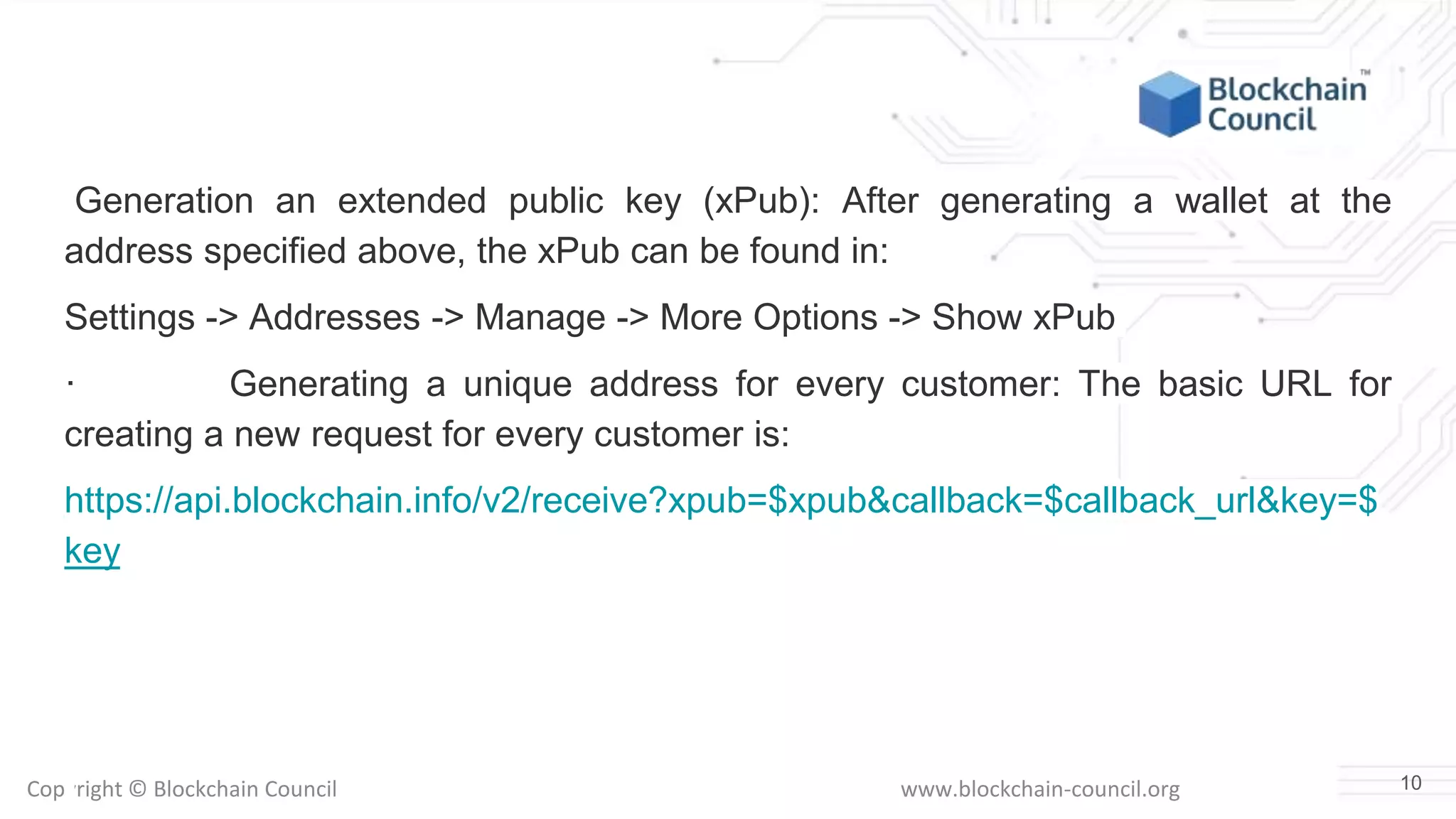 Copyright © Blockchain Council www.blockchain-council.org
Generation an extended public key (xPub): After generating a wallet at the
address specified above, the xPub can be found in:
Settings -> Addresses -> Manage -> More Options -> Show xPub
· Generating a unique address for every customer: The basic URL for
creating a new request for every customer is:
https://api.blockchain.info/v2/receive?xpub=$xpub&callback=$callback_url&key=$
key
10
 