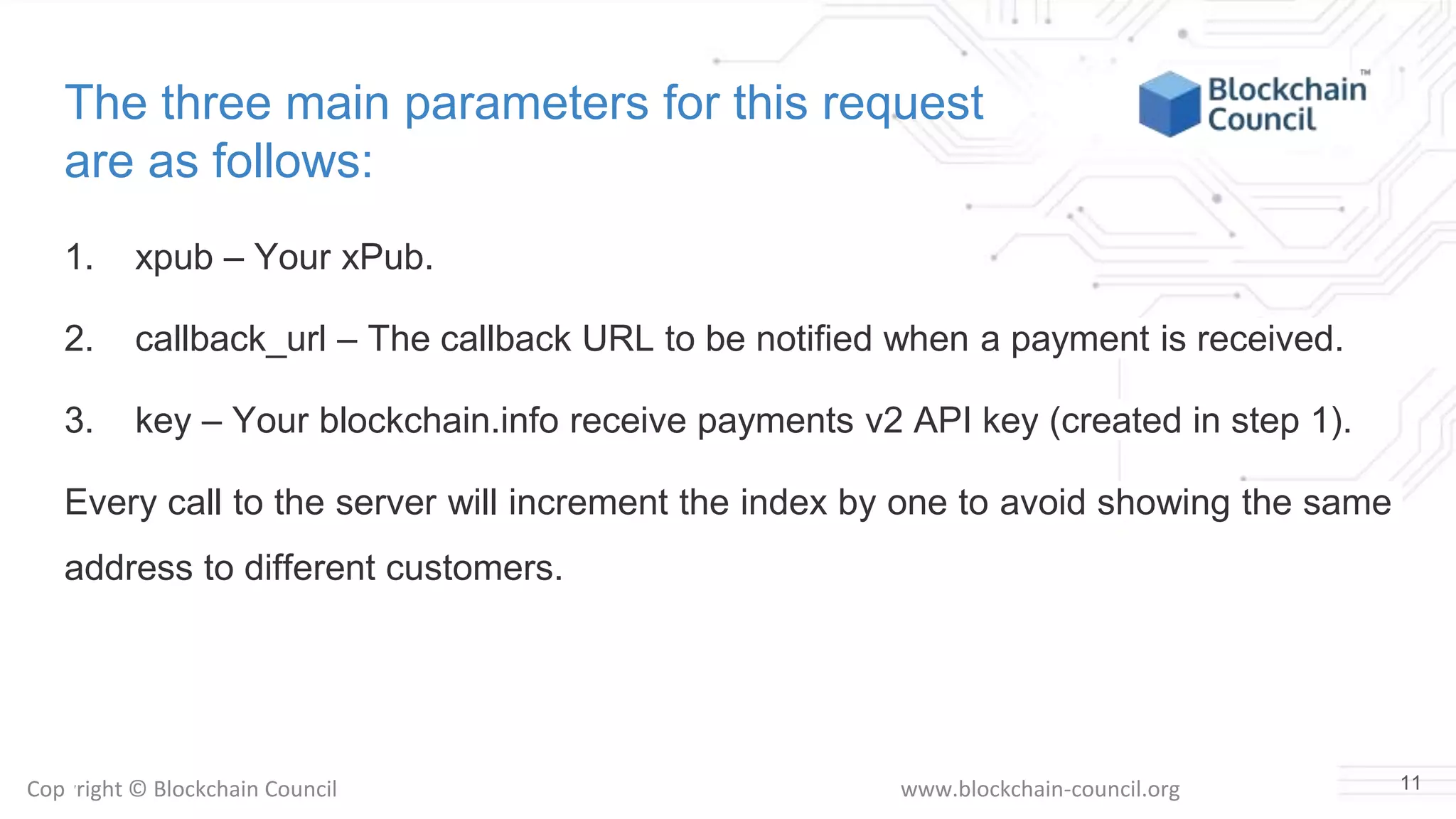 Copyright © Blockchain Council www.blockchain-council.org
The three main parameters for this request
are as follows:
1. xpub – Your xPub.
2. callback_url – The callback URL to be notified when a payment is received.
3. key – Your blockchain.info receive payments v2 API key (created in step 1).
Every call to the server will increment the index by one to avoid showing the same
address to different customers.
11
 