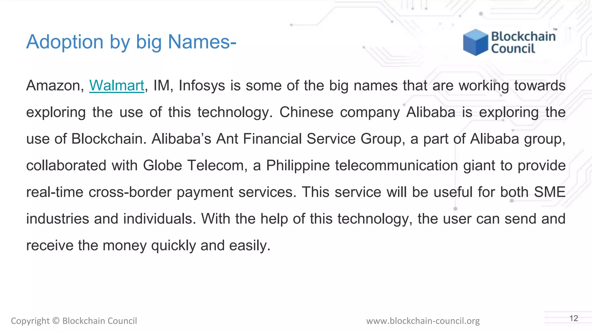Copyright © Blockchain Council www.blockchain-council.org
Adoption by big Names-
Amazon, Walmart, IM, Infosys is some of the big names that are working towards
exploring the use of this technology. Chinese company Alibaba is exploring the
use of Blockchain. Alibaba’s Ant Financial Service Group, a part of Alibaba group,
collaborated with Globe Telecom, a Philippine telecommunication giant to provide
real-time cross-border payment services. This service will be useful for both SME
industries and individuals. With the help of this technology, the user can send and
receive the money quickly and easily.
12
 