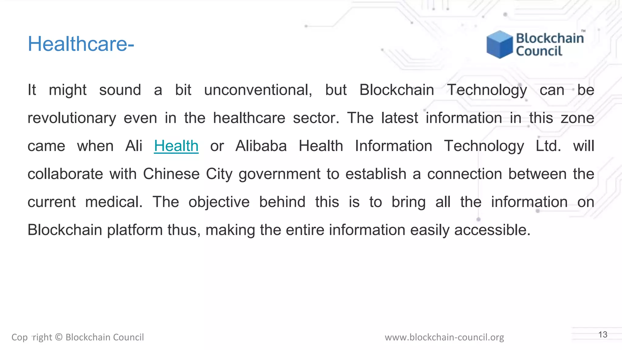 Copyright © Blockchain Council www.blockchain-council.org
Healthcare-
It might sound a bit unconventional, but Blockchain Technology can be
revolutionary even in the healthcare sector. The latest information in this zone
came when Ali Health or Alibaba Health Information Technology Ltd. will
collaborate with Chinese City government to establish a connection between the
current medical. The objective behind this is to bring all the information on
Blockchain platform thus, making the entire information easily accessible.
13
 