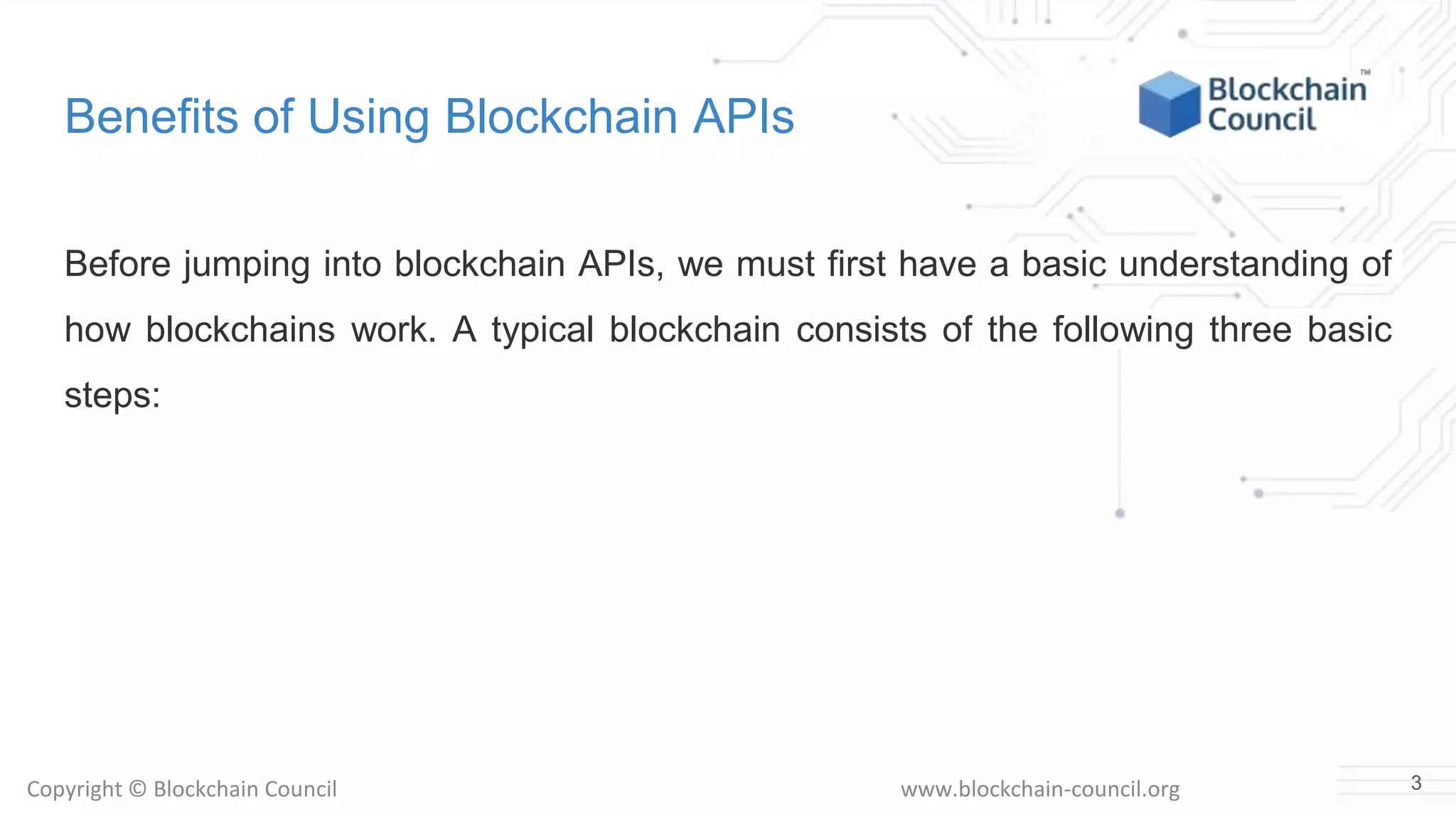 Copyright © Blockchain Council www.blockchain-council.org
Benefits of Using Blockchain APIs
Before jumping into blockchain APIs, we must first have a basic understanding of
how blockchains work. A typical blockchain consists of the following three basic
steps:
3
 