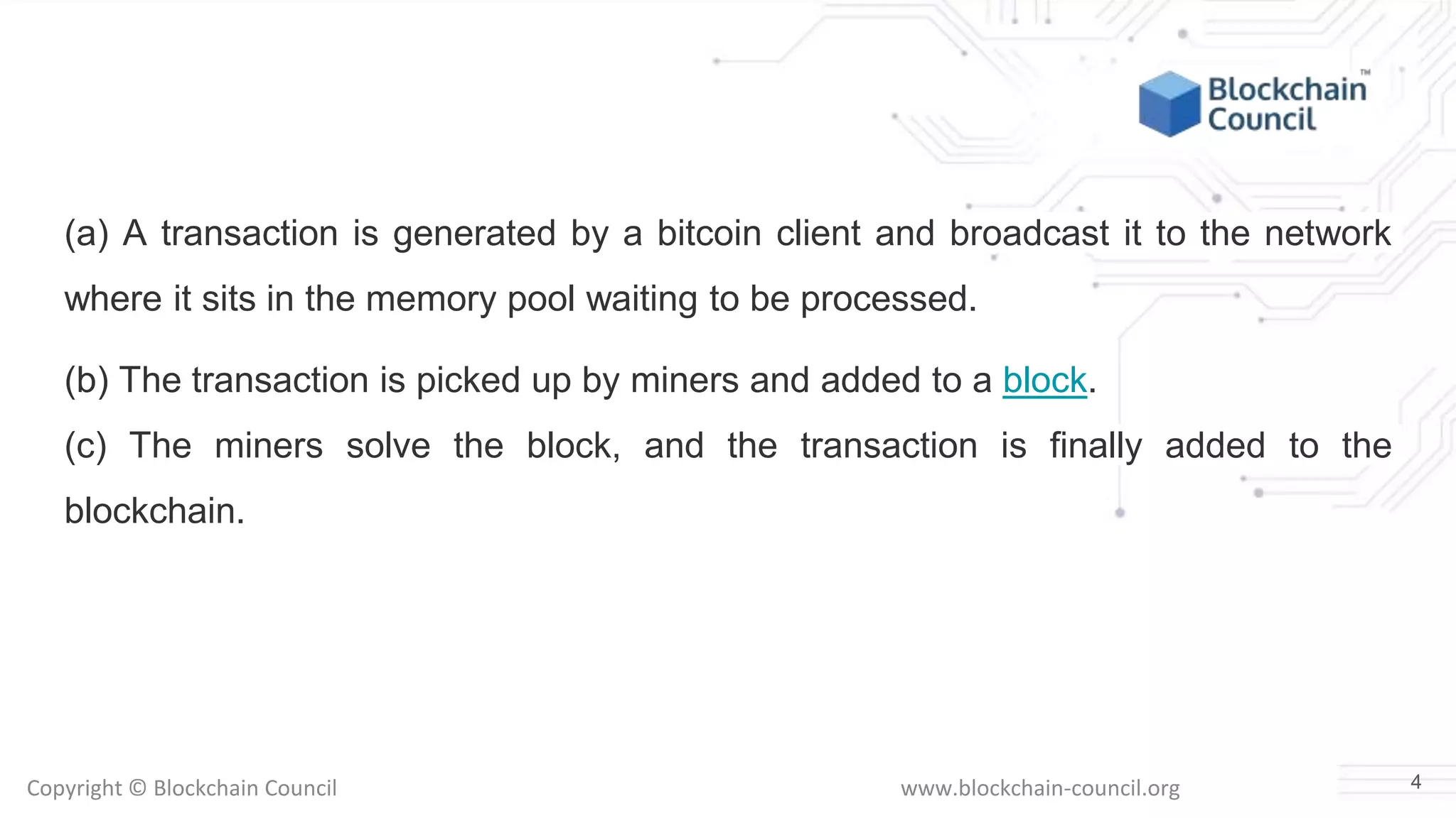 Copyright © Blockchain Council www.blockchain-council.org
(a) A transaction is generated by a bitcoin client and broadcast it to the network
where it sits in the memory pool waiting to be processed.
(b) The transaction is picked up by miners and added to a block.
(c) The miners solve the block, and the transaction is finally added to the
blockchain.
4
 