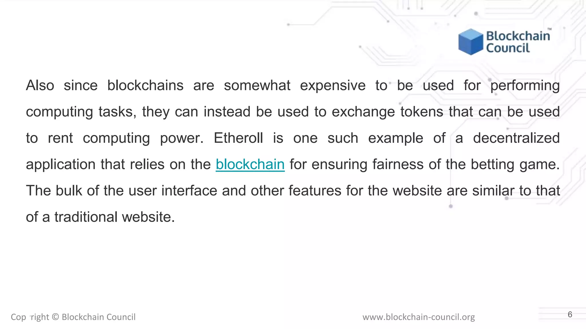 Copyright © Blockchain Council www.blockchain-council.org
Also since blockchains are somewhat expensive to be used for performing
computing tasks, they can instead be used to exchange tokens that can be used
to rent computing power. Etheroll is one such example of a decentralized
application that relies on the blockchain for ensuring fairness of the betting game.
The bulk of the user interface and other features for the website are similar to that
of a traditional website.
6
 