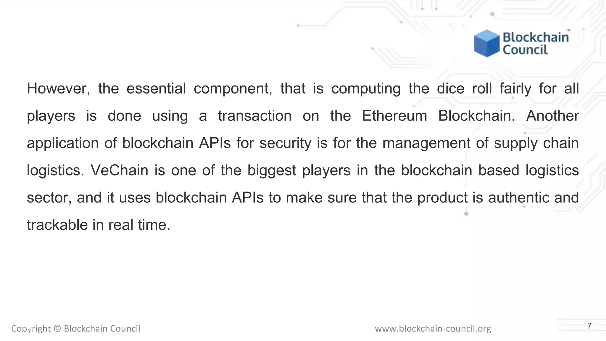 Copyright © Blockchain Council www.blockchain-council.org
However, the essential component, that is computing the dice roll fairly for all
players is done using a transaction on the Ethereum Blockchain. Another
application of blockchain APIs for security is for the management of supply chain
logistics. VeChain is one of the biggest players in the blockchain based logistics
sector, and it uses blockchain APIs to make sure that the product is authentic and
trackable in real time.
7
 