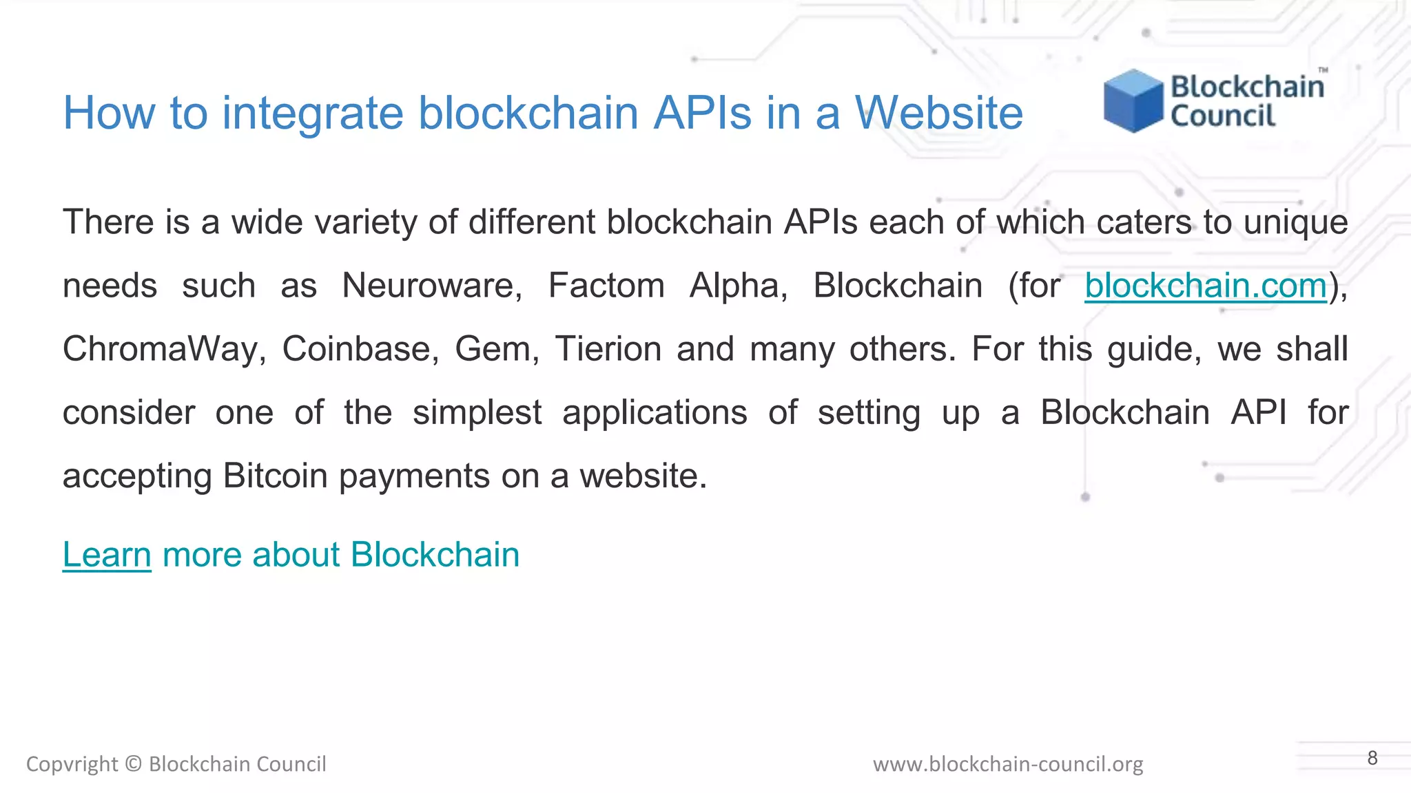 Copyright © Blockchain Council www.blockchain-council.org
How to integrate blockchain APIs in a Website
There is a wide variety of different blockchain APIs each of which caters to unique
needs such as Neuroware, Factom Alpha, Blockchain (for blockchain.com),
ChromaWay, Coinbase, Gem, Tierion and many others. For this guide, we shall
consider one of the simplest applications of setting up a Blockchain API for
accepting Bitcoin payments on a website.
Learn more about Blockchain
8
 
