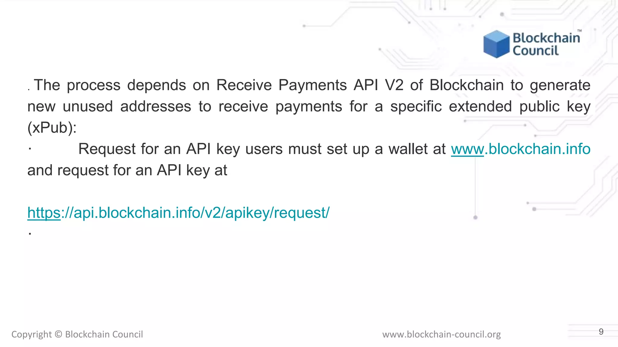 Copyright © Blockchain Council www.blockchain-council.org
. The process depends on Receive Payments API V2 of Blockchain to generate
new unused addresses to receive payments for a specific extended public key
(xPub):
· Request for an API key users must set up a wallet at www.blockchain.info
and request for an API key at
https://api.blockchain.info/v2/apikey/request/
·
9
 