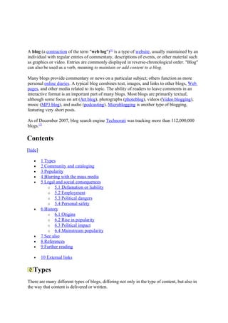 A blog (a contraction of the term "web log")[1] is a type of website, usually maintained by an
individual with regular entries of commentary, descriptions of events, or other material such
as graphics or video. Entries are commonly displayed in reverse-chronological order. "Blog"
can also be used as a verb, meaning to maintain or add content to a blog.

Many blogs provide commentary or news on a particular subject; others function as more
personal online diaries. A typical blog combines text, images, and links to other blogs, Web
pages, and other media related to its topic. The ability of readers to leave comments in an
interactive format is an important part of many blogs. Most blogs are primarily textual,
although some focus on art (Art blog), photographs (photoblog), videos (Video blogging),
music (MP3 blog), and audio (podcasting). Microblogging is another type of blogging,
featuring very short posts.

As of December 2007, blog search engine Technorati was tracking more than 112,000,000
blogs.[2]

Contents
[hide]

   •     1 Types
   •     2 Community and cataloging
   •     3 Popularity
   •     4 Blurring with the mass media
   •     5 Legal and social consequences
            o 5.1 Defamation or liability
            o 5.2 Employment
            o 5.3 Political dangers
            o 5.4 Personal safety
   •     6 History
            o 6.1 Origins
            o 6.2 Rise in popularity
            o 6.3 Political impact
            o 6.4 Mainstream popularity
   •     7 See also
   •     8 References
   •     9 Further reading

   •     10 External links

   Types
There are many different types of blogs, differing not only in the type of content, but also in
the way that content is delivered or written.
 