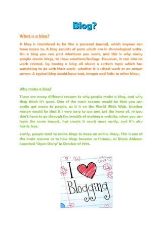 Blog?
What is a blog?
A blog is considered to be like a personal journal, which anyone can
have access to. A blog consists of posts which are in chronological order.
On a blog you can post whatever you want, and this is why many
people create blogs, to show emotions/feelings. However, it can also be
work related, by having a blog all about a certain topic which has
something to do with their work- whether it is school work or an actual
career. A typical blog would have text, images and links to other blogs.



Why make a blog?

There are many different reasons to why people make a blog, and why
they think it’s good. One of the main reasons would be that you can
easily get across to people, as it is on the World Wide Web. Another
reason would be that it’s very easy to use and get the hang of, so you
don’t have to go through the trouble of making a website, when you can
have the same impact, but create it much more easily, and it’s also
hassle free.

Lastly, people tend to make blogs to keep an online diary. This is one of
the main reasons as to how blogs became so famous, as Bruce Ableson
launched ‘Open Diary’ in October of 1998.
 