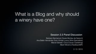 What is a Blog and why should
a winery have one?

                          Session 2.3 Panel Discussion
                    Barbara Siemianiuk (Caves Montau de Sadurní)
         Ana Belén Hernández Soto (Vintae Luxury Wine Specialists)
                          Marcel Sabaté i Coca (Cavas Castellroig)
                                     Albert Moreno (FeedbackMP)

                                                      2 / 2 / 2010
 