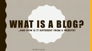 WHAT IS A BLOG?… A N D H O W I S I T D I F F E R E N T F R O M A W E B S I T E ?
By Katia Frolova
 
