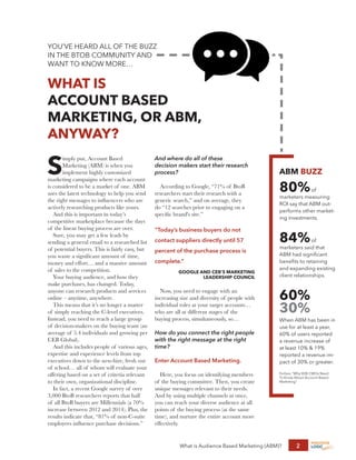 What is Audience Based Marketing (ABM)? 2
YOU’VE HEARD ALL OF THE BUZZ
IN THE BTOB COMMUNITY AND
WANT TO KNOW MORE…
WHAT IS
ACCOUNT BASED
MARKETING, OR ABM,
ANYWAY?
S
imply put, Account Based
Marketing (ABM) is when you
implement highly customized
marketing campaigns where each account
is considered to be a market of one. ABM
uses the latest technology to help you send
the right messages to influencers who are
actively researching products like yours.
And this is important in today’s
competitive marketplace because the days
of the linear buying process are over.
Sure, you may get a few leads by
sending a general email to a researched list
of potential buyers. This is fairly easy, but
you waste a significant amount of time,
money and effort… and a massive amount
of sales to the competition.
Your buying audience, and how they
make purchases, has changed. Today,
anyone can research products and services
online – anytime, anywhere.
This means that it’s no longer a matter
of simply reaching the C-level executives.
Instead, you need to reach a large group
of decision-makers on the buying team (an
average of 5.4 individuals and growing per
CEB Global).
And this includes people of various ages,
expertise and experience levels from top
executives down to the new-hire, fresh out
of school… all of whom will evaluate your
offering based on a set of criteria relevant
to their own, organizational discipline.
In fact, a recent Google survey of over
3,000 BtoB researchers reports that half
of all BtoB buyers are Millennials (a 70%
increase between 2012 and 2014). Plus, the
results indicate that, “81% of non-C-suite
employees influence purchase decisions.”
And where do all of these
decision makers start their research
process?
According to Google, “71% of BtoB
researchers start their research with a
generic search,” and on average, they
do “12 searches prior to engaging on a
specific brand's site.”
Now, you need to engage with an
increasing size and diversity of people with
individual roles at your target accounts…
who are all at different stages of the
buying process, simultaneously, so…
How do you connect the right people
with the right message at the right
time?
Enter Account Based Marketing.
Here, you focus on identifying members
of the buying committee. Then, you create
unique messages relevant to their needs.
And by using multiple channels at once,
you can reach your diverse audience at all
points of the buying process (at the same
time), and nurture the entire account more
effectively.
ABM BUZZ
80%of
marketers measuring
ROI say that ABM out-
performs other market-
ing investments.
84%of
marketers said that
ABM had significant
benefits to retaining
and expanding existing
client relationships.
60%
30%
When ABM has been in
use for at least a year,
60% of users reported
a revenue increase of
at least 10% & 19%
reported a revenue im-
pact of 30% or greater.
Forbes, “Why B2B CMOs Need
To Know About Account Based
Marketing”
“Today’s business buyers do not
contact suppliers directly until 57
percent of the purchase process is
complete.”
GOOGLE AND CEB’S MARKETING
LEADERSHIP COUNCIL
 