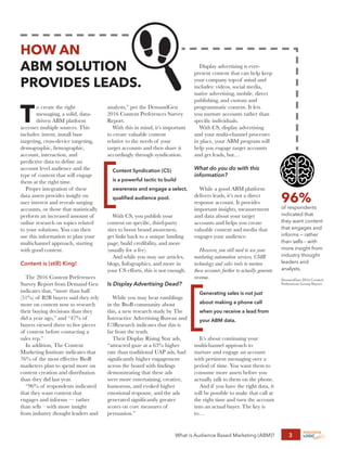 What is Audience Based Marketing (ABM)? 3
HOW AN
ABM SOLUTION
PROVIDES LEADS.
T
o create the right
messaging, a solid, data-
driven ABM platform
accesses multiple sources. This
includes: intent, install base
targeting, cross-device targeting,
demographic, firmographic,
account, interaction, and
predictive data to define an
account level audience and the
type of content that will engage
them at the right time.
Proper integration of these
data assets provides insight on
user interest and reveals surging
accounts, or those that statistically
perform an increased amount of
online research on topics related
to your solutions. You can then
use this information to plan your
multichannel approach, starting
with good content.
Content is (still) King!
The 2016 Content Preferences
Survey Report from Demand Gen
indicates that, “more than half
(51%) of B2B buyers said they rely
more on content now to research
their buying decisions than they
did a year ago,” and “47% of
buyers viewed three to five pieces
of content before contacting a
sales rep.”
In addition, The Content
Marketing Institute indicates that
76% of the most effective BtoB
marketers plan to spend more on
content creation and distribution
than they did last year.
“96% of respondents indicated
that they want content that
engages and informs — rather
than sells – with more insight
from industry thought leaders and
analysts,” per the DemandGen
2016 Content Preferences Survey
Report.
With this in mind, it’s important
to create valuable content
relative to the needs of your
target accounts and then share it
accordingly through syndication.
Content Syndication (CS)
is a powerful tactic to build
awareness and engage a select,
qualified audience pool.
With CS, you publish your
content on specific, third-party
sites to boost brand awareness,
get links back to a unique landing
page, build credibility, and more
(usually for a fee).
And while you may use articles,
blogs, Infographics, and more in
your CS efforts, this is not enough.
Is Display Advertising Dead?
While you may hear rumblings
in the BtoB community about
this, a new research study by The
Interactive Advertising Bureau and
C3Research indicates that this is
far from the truth.
Their Display Rising Star ads,
“attracted gaze at a 63% higher
rate than traditional UAP ads, had
significantly higher engagement
across the board with findings
demonstrating that these ads
were more entertaining, creative,
humorous, and evoked higher
emotional response, and the ads
generated significantly greater
scores on core measures of
persuasion.”
Display advertising is ever-
present content that can help keep
your company top-of mind and
includes: videos, social media,
native advertising, mobile, direct
publishing, and custom and
programmatic content. It lets
you nurture accounts rather than
specific individuals.
With CS, display advertising
and your multi-channel processes
in place, your ABM program will
help you engage target accounts
and get leads, but…
What do you do with this
information?
While a good ABM platform
delivers leads, it’s not a direct
response account. It provides
important insights, measurement
and data about your target
accounts and helps you create
valuable content and media that
engages your audience.
However, you still need to use your
marketing automation services, CMR
technology and sales tools to nurture
these accounts further to actually generate
revenue.
Generating sales is not just
about making a phone call
when you receive a lead from
your ABM data.
It’s about continuing your
multichannel approach to
nurture and engage an account
with pertinent messaging over a
period of time. You want them to
consume more assets before you
actually talk to them on the phone.
And if you have the right data, it
will be possible to make that call at
the right time and turn the account
into an actual buyer. The key is
to…
96%
of respondents
indicated that
they want content
that engages and
informs — rather
than sells – with
more insight from
industry thought
leaders and
analysts,
DemandGen 2016 Content
Preferences Survey Report.
 