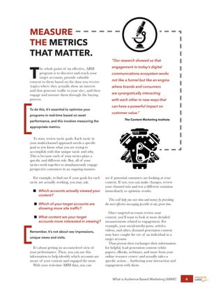 What is Audience Based Marketing (ABM)? 4
MEASURE
THE METRICS
THAT MATTER.
T
he whole point of an effective, ABM
program is to discover and reach your
target accounts, provide valuable
content to them based on the data you receive
(topics where they actually show an interest
and that generate traffic to your site), and then
engage and nurture them through the buying
process.
To do this, it’s essential to optimize your
programs in real-time based on asset
performance, and this involves measuring the
appropriate metrics.
To start, review tactic goals. Each tactic in
your multi-channel approach needs a specific
goal so you know what you are trying to
accomplish with that unique tactic and why.
This is because each of your tactics plays a
specific and different role. But, all of your
tactics work together to simultaneously engage
perspective customers in an ongoing manner.
For example, to find out if your goals for each
tactic are actually working, you may ask:
n	
Which accounts actually viewed your
content?
n	
Which of your target accounts are
showing more site traffic?
n	
What content are your target
accounts more interested in viewing?
Remember, it’s not about raw impressions,
unique views and visits.
It’s about getting an account-level view of
your performance. Then, you can use this
information to help identify which accounts are
aware of your content and engaged the most.
With your real-time ABM data, you can
see if potential customers are looking at your
content. If not, you can make changes, review
your channel mix and test a different variation
immediately to optimize results.
This will help you save time and money by providing
the most effective messaging possible at any given time.
Once targeted accounts review your
content, you’ll want to look at more detailed
measurements related to engagement. For
example, your social-media posts, articles,
videos, and other, demand generation content
may have caught the eye of an individual in a
target account.
That person then exchanges their information
for helpful, lead generation content (white
papers, eBooks, webinars, and more from your
online resource center) and actually takes a
specific action… furthering your interaction and
engagement with them.
“Our research showed us that
engagement in today’s digital
communications ecosystem works
not like a funnel but like an engine
where brands and consumers
are synergistically interacting
with each other in new ways that
can have a powerful impact on
customer value.”
The Content Marketing Institute
 