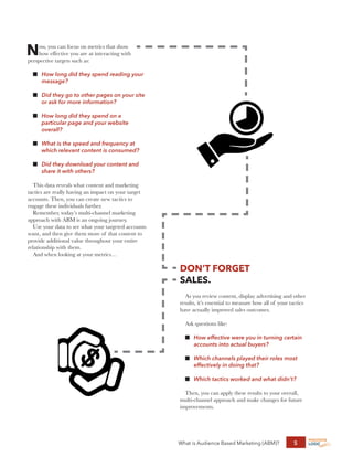 What is Audience Based Marketing (ABM)? 5
Now, you can focus on metrics that show
how effective you are at interacting with
perspective targets such as:
n	
How long did they spend reading your
message?
n	
Did they go to other pages on your site
or ask for more information?
n	
How long did they spend on a
particular page and your website
overall?
n	
What is the speed and frequency at
which relevant content is consumed?
n	
Did they download your content and
share it with others?
This data reveals what content and marketing
tactics are really having an impact on your target
accounts. Then, you can create new tactics to
engage these individuals further.
Remember, today’s multi-channel marketing
approach with ABM is an ongoing journey.
Use your data to see what your targeted accounts
want, and then give them more of that content to
provide additional value throughout your entire
relationship with them.
And when looking at your metrics…
DON’T FORGET
SALES.
As you review content, display advertising and other
results, it’s essential to measure how all of your tactics
have actually improved sales outcomes.
Ask questions like:
n	
How effective were you in turning certain
accounts into actual buyers?
n	
Which channels played their roles most
effectively in doing that?
n	
Which tactics worked and what didn’t?
Then, you can apply these results to your overall,
multi-channel approach and make changes for future
improvements.
 