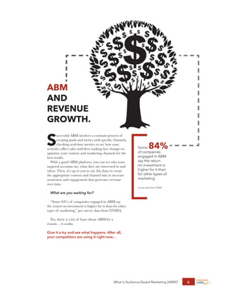 What is Audience Based Marketing (ABM)? 6
ABM
AND
REVENUE
GROWTH.
S
uccessful ABM involves a constant process of
creating goals and tactics with specific channels,
checking real-time metrics to see how your
activities affect sales and then making fast changes to
optimize your content and marketing channels for the
best results.
With a good ABM platform, you can see who your
targeted accounts are, what they are interested in and
when. Then, it’s up to you to use this data to create
the appropriate content and channel mix to increase
awareness and engagement that generates revenue
over time.
What are you waiting for?
“Some 84% of companies engaged in ABM say
the return on investment is higher for it than for other
types of marketing,” per survey data from ITSMA.
Yes, there is a lot of buzz about ABM for a
reason… it works.
Give it a try and see what happens. After all,
your competitors are using it right now…
Some 84%
of companies
engaged in ABM
say the return
on investment is
higher for it than
for other types of
marketing
Survey data from ITSMA
 